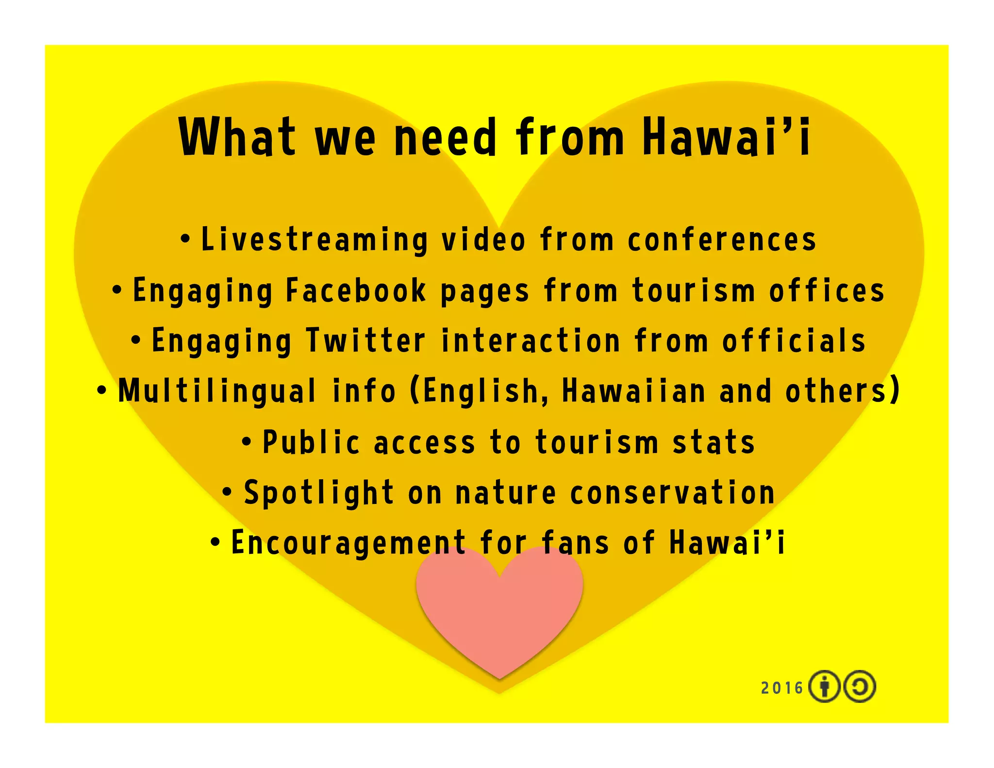 What we can do on the Social Web
2 0 1 7
•  Like/heart/star Hawai‘i
•  #Periscope and #FacebookLive
•  Share photos on Flickr and Instagram
•  Follow and retweet friends from Hawai‘i
•  Edit wikis
•  Curate on Flipboard, Pinterest and Storify
•  Rate places on TripAdvisor and Yelp
•  Give a thumbs up on YouTube
•  Favorite and embed this presentation
 