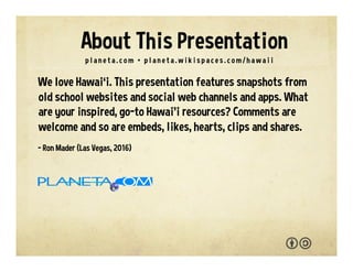 We love Hawai‘i. This presentation features snapshots from
old school websites and social web channels and apps. What
are your go-to Hawai‘i resources and sources of inspiration?
You are welcome to adapt and reuse with the attribution-
sharealike license. We welcome your interaction --
comments, questions, suggestions, shares, clips, favorites,
likes and hearts.
- Ron Mader (Las Vegas, 2017)
p l a n e t a . c o m / h a w a i i • p l a n e t a . w i k i s p a c e s . c o m / h a w a i i
About This Presentation
 