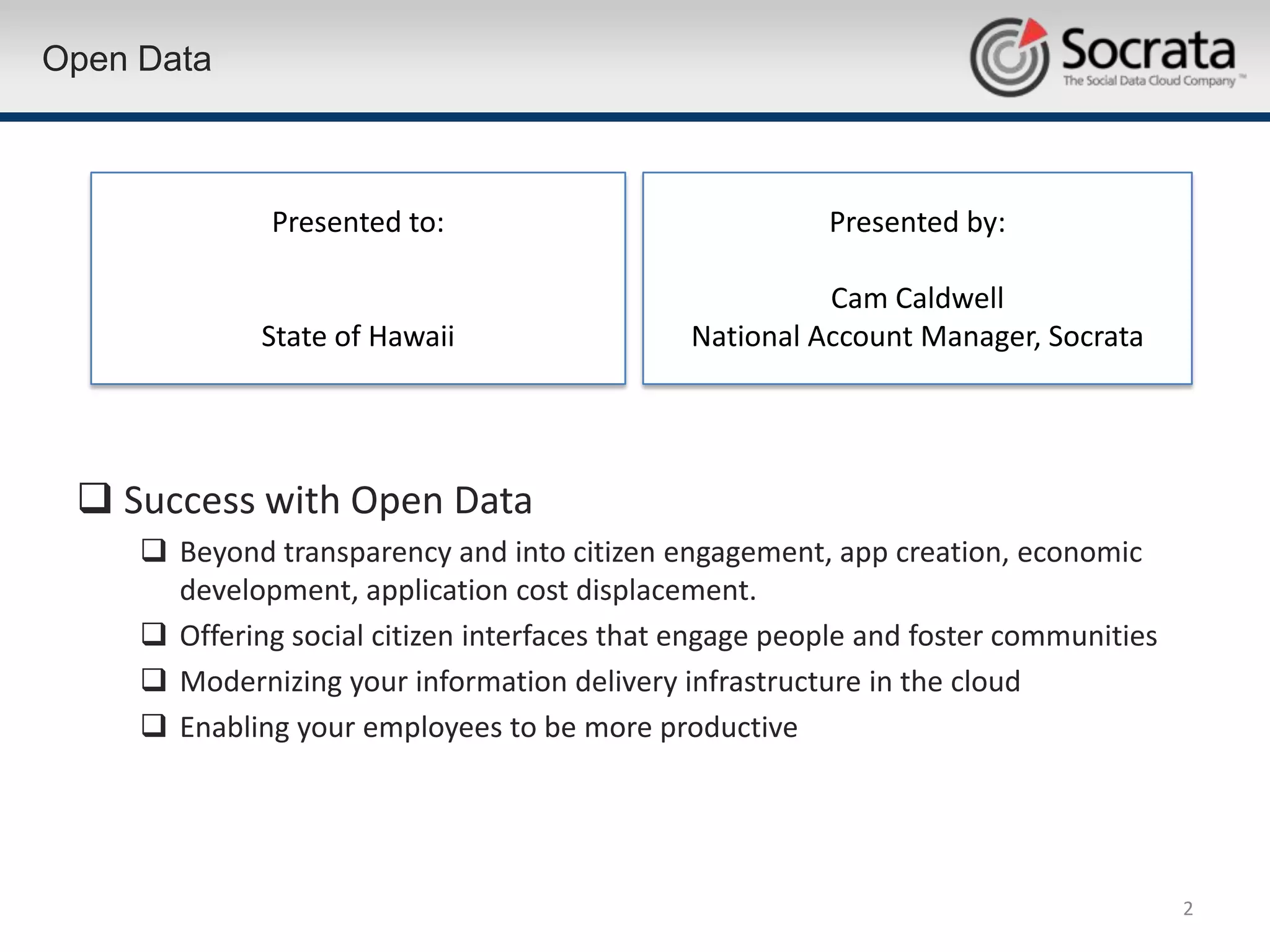 Open Data



               Presented to:                             Presented by:

                                                         Cam Caldwell
              State of Hawaii                  National Account Manager, Socrata




  Success with Open Data
      Beyond transparency and into citizen engagement, app creation, economic
       development, application cost displacement.
      Offering social citizen interfaces that engage people and foster communities
      Modernizing your information delivery infrastructure in the cloud
      Enabling your employees to be more productive




                                                                                      2
 