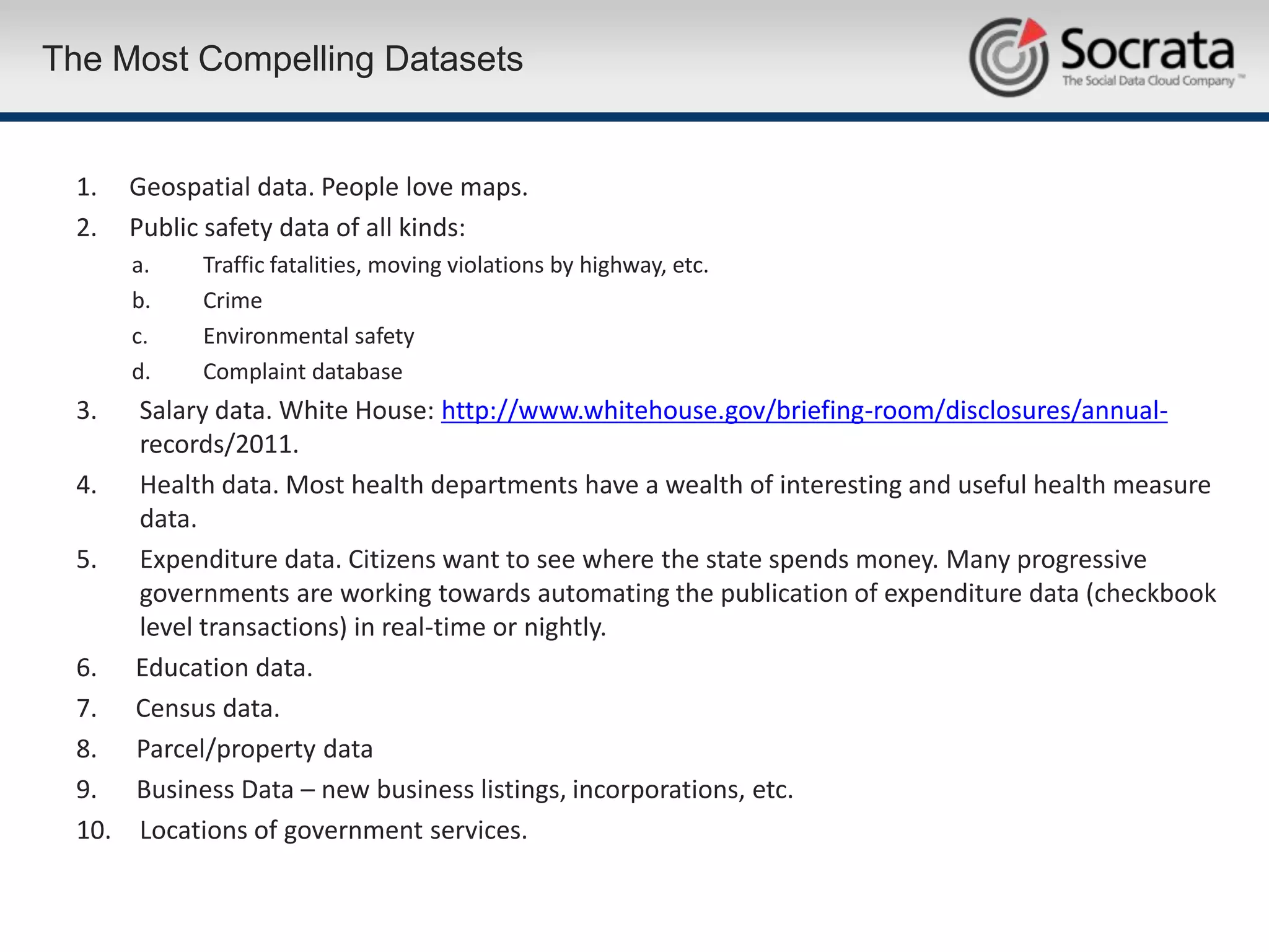 The Most Compelling Datasets


 1.   Geospatial data. People love maps.
 2.   Public safety data of all kinds:
      a.    Traffic fatalities, moving violations by highway, etc.
      b.    Crime
      c.    Environmental safety
      d.    Complaint database
 3.  Salary data. White House: http://www.whitehouse.gov/briefing-room/disclosures/annual-
     records/2011.
 4. Health data. Most health departments have a wealth of interesting and useful health measure
     data.
 5. Expenditure data. Citizens want to see where the state spends money. Many progressive
     governments are working towards automating the publication of expenditure data (checkbook
     level transactions) in real-time or nightly.
 6. Education data.
 7. Census data.
 8. Parcel/property data
 9. Business Data – new business listings, incorporations, etc.
 10. Locations of government services.
 