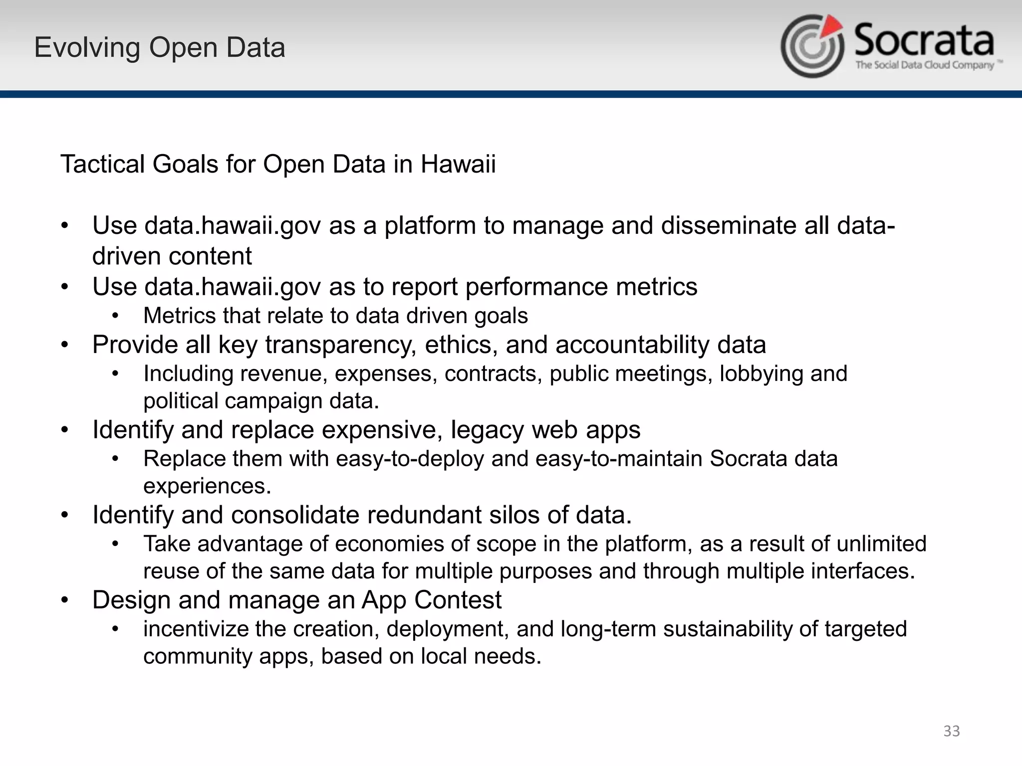 Evolving Open Data



 Tactical Goals for Open Data in Hawaii

 • Use data.hawaii.gov as a platform to manage and disseminate all data-
   driven content
 • Use data.hawaii.gov as to report performance metrics
     •   Metrics that relate to data driven goals
 • Provide all key transparency, ethics, and accountability data
     •   Including revenue, expenses, contracts, public meetings, lobbying and
         political campaign data.
 • Identify and replace expensive, legacy web apps
     •   Replace them with easy-to-deploy and easy-to-maintain Socrata data
         experiences.
 • Identify and consolidate redundant silos of data.
     •   Take advantage of economies of scope in the platform, as a result of unlimited
         reuse of the same data for multiple purposes and through multiple interfaces.
 • Design and manage an App Contest
     •   incentivize the creation, deployment, and long-term sustainability of targeted
         community apps, based on local needs.


                                                                                          33
 