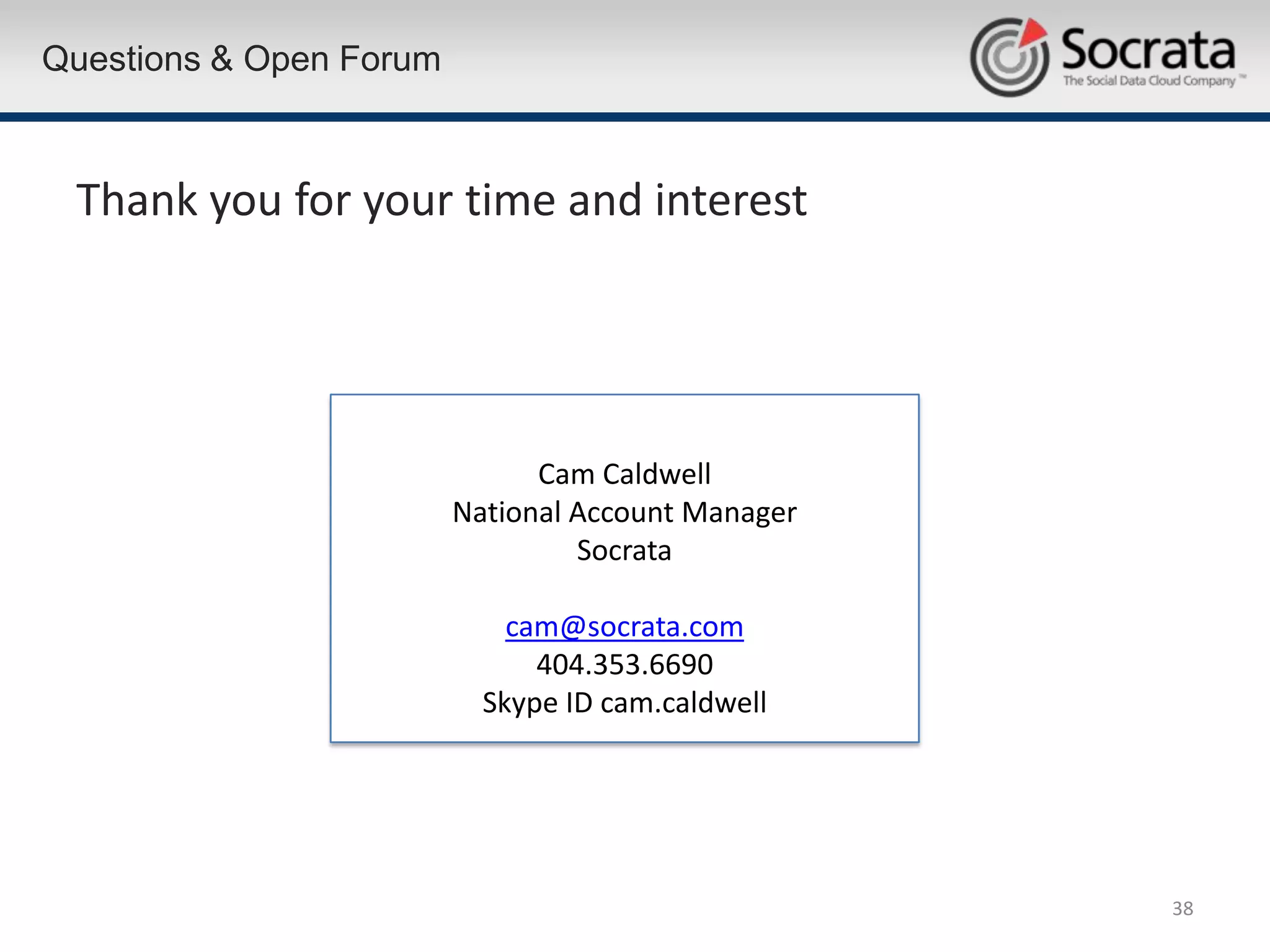 Questions & Open Forum



 Thank you for your time and interest




                               Cam Caldwell
                         National Account Manager
                                  Socrata

                             cam@socrata.com
                               404.353.6690
                           Skype ID cam.caldwell




                                                    38
 