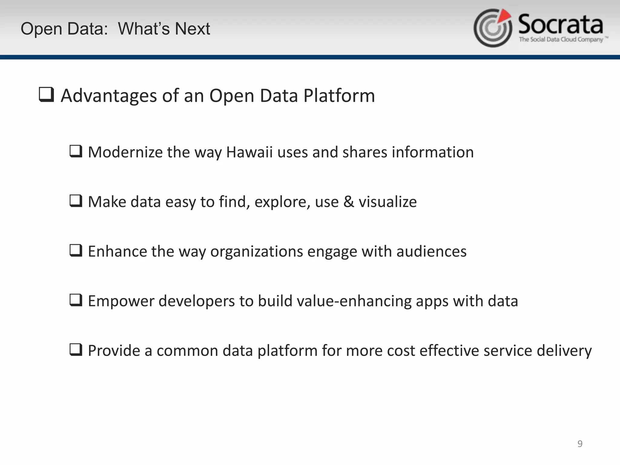 Open Data: What’s Next


  Advantages of an Open Data Platform

      Modernize the way Hawaii uses and shares information

      Make data easy to find, explore, use & visualize

      Enhance the way organizations engage with audiences

      Empower developers to build value-enhancing apps with data

      Provide a common data platform for more cost effective service delivery




                                                                           9
 