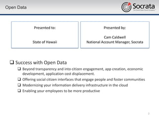 Open Data



               Presented to:                             Presented by:

                                                         Cam Caldwell
              State of Hawaii                  National Account Manager, Socrata




  Success with Open Data
      Beyond transparency and into citizen engagement, app creation, economic
       development, application cost displacement.
      Offering social citizen interfaces that engage people and foster communities
      Modernizing your information delivery infrastructure in the cloud
      Enabling your employees to be more productive




                                                                                      2
 