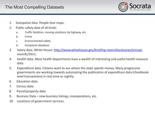 The Most Compelling Datasets


 1.   Geospatial data. People love maps.
 2.   Public safety data of all kinds:
      a.    Traffic fatalities, moving violations by highway, etc.
      b.    Crime
      c.    Environmental safety
      d.    Complaint database
 3.  Salary data. White House: http://www.whitehouse.gov/briefing-room/disclosures/annual-
     records/2011.
 4. Health data. Most health departments have a wealth of interesting and useful health measure
     data.
 5. Expenditure data. Citizens want to see where the state spends money. Many progressive
     governments are working towards automating the publication of expenditure data (checkbook
     level transactions) in real-time or nightly.
 6. Education data.
 7. Census data.
 8. Parcel/property data
 9. Business Data – new business listings, incorporations, etc.
 10. Locations of government services.
 