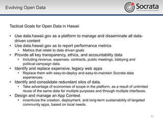 Evolving Open Data



 Tactical Goals for Open Data in Hawaii

 • Use data.hawaii.gov as a platform to manage and disseminate all data-
   driven content
 • Use data.hawaii.gov as to report performance metrics
     •   Metrics that relate to data driven goals
 • Provide all key transparency, ethics, and accountability data
     •   Including revenue, expenses, contracts, public meetings, lobbying and
         political campaign data.
 • Identify and replace expensive, legacy web apps
     •   Replace them with easy-to-deploy and easy-to-maintain Socrata data
         experiences.
 • Identify and consolidate redundant silos of data.
     •   Take advantage of economies of scope in the platform, as a result of unlimited
         reuse of the same data for multiple purposes and through multiple interfaces.
 • Design and manage an App Contest
     •   incentivize the creation, deployment, and long-term sustainability of targeted
         community apps, based on local needs.


                                                                                          33
 