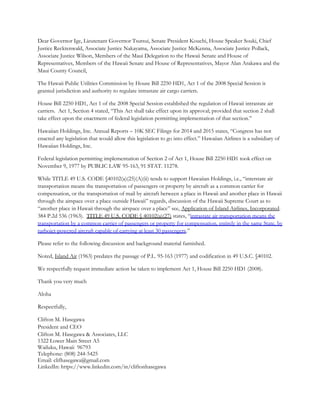 Dear Governor Ige, Lieutenant Governor Tsutsui, Senate President Kouchi, House Speaker Souki, Chief
Justice Recktenwald, Associate Justice Nakayama, Associate Justice McKenna, Associate Justice Pollack,
Associate Justice Wilson, Members of the Maui Delegation to the Hawaii Senate and House of
Representatives, Members of the Hawaii Senate and House of Representatives, Mayor Alan Arakawa and the
Maui County Council,
The Hawaii Public Utilities Commission by House Bill 2250 HD1, Act 1 of the 2008 Special Session is
granted jurisdiction and authority to regulate intrastate air cargo carriers.
House Bill 2250 HD1, Act 1 of the 2008 Special Session established the regulation of Hawaii intrastate air
carriers. Act 1, Section 4 stated, “This Act shall take effect upon its approval; provided that section 2 shall
take effect upon the enactment of federal legislation permitting implementation of that section.”
Hawaiian Holdings, Inc. Annual Reports – 10K SEC Filings for 2014 and 2015 states, “Congress has not
enacted any legislation that would allow this legislation to go into effect.” Hawaiian Airlines is a subsidiary of
Hawaiian Holdings, Inc.
Federal legislation permitting implementation of Section 2 of Act 1, House Bill 2250 HD1 took effect on
November 9, 1977 by PUBLIC LAW 95-163, 91 STAT. 11278.
While TITLE 49 U.S. CODE §40102(a)(25)(A)(ii) tends to support Hawaiian Holdings, i.e., “interstate air
transportation means the transportation of passengers or property by aircraft as a common carrier for
compensation, or the transportation of mail by aircraft between a place in Hawaii and another place in Hawaii
through the airspace over a place outside Hawaii” regards, discussion of the Hawaii Supreme Court as to
“another place in Hawaii through the airspace over a place” see, Application of Island Airlines, Incorporated.
384 P.2d 536 (1963). TITLE 49 U.S. CODE § 40102(a)(27) states, “intrastate air transportation means the
transportation by a common carrier of passengers or property for compensation, entirely in the same State, by
turbojet-powered aircraft capable of carrying at least 30 passengers.”
Please refer to the following discussion and background material furnished.
Noted, Island Air (1963) predates the passage of P.L. 95-163 (1977) and codification in 49 U.S.C. §40102.
We respectfully request immediate action be taken to implement Act 1, House Bill 2250 HD1 (2008).
Thank you very much
Aloha
Respectfully,
Clifton M. Hasegawa
President and CEO
Clifton M. Hasegawa & Associates, LLC
1322 Lower Main Street A5
Wailuku, Hawaii 96793
Telephone: (808) 244-5425
Email: clifhasegawa@gmail.com
LinkedIn: https://www.linkedin.com/in/cliftonhasegawa
 