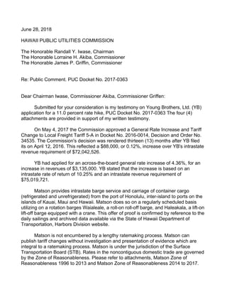 June 28, 2018
HAWAII PUBLIC UTILITIES COMMISSION
The Honorable Randall Y. Iwase, Chairman
The Honorable Lorraine H. Akiba, Commissioner
The Honorable James P. Griffin, Commissioner
Re: Public Comment. PUC Docket No. 2017-0363
Dear Chairman Iwase, Commissioner Akiba, Commissioner Griffen:
Submitted for your consideration is my testimony on Young Brothers, Ltd. (YB)
application for a 11.0 percent rate hike, PUC Docket No. 2017-0363 The four (4)
attachments are provided in support of my written testimony.
On May 4, 2017 the Commission approved a General Rate Increase and Tariff
Change to Local Freight Tariff 5-A in Docket No. 2016-0014, Decision and Order No.
34535. The Commission's decision was rendered thirteen (13) months after YB filed
its on April 12, 2016. This reflected a $88,000, or 0.12%, increase over YB's intrastate
revenue requirement of $72,042,526.
YB had applied for an across-the-board general rate increase of 4.36%, for an
increase in revenues of $3,135,000. YB stated that the increase is based on an
intrastate rate of return of 10.25% and an intrastate revenue requirement of
$75,019,721.
Matson provides intrastate barge service and carriage of container cargo
(refrigerated and unrefrigerated) from the port of Honolulu, inter-island to ports on the
islands of Kauai, Maui and Hawaii. Matson does so on a regularly scheduled basis
utilizing on a rotation barges Waialeale, a roll-on roll-off barge, and Haleakala, a lift-on
lift-off barge equipped with a crane. This offer of proof is confirmed by reference to the
daily sailings and archived data available via the State of Hawaii Department of
Transportation, Harbors Division website.
Matson is not encumbered by a lengthy ratemaking process. Matson can
publish tariff changes without investigation and presentation of evidence which are
integral to a ratemaking process. Matson is under the jurisdiction of the Surface
Transportation Board (STB). Rates in the noncontiguous domestic trade are governed
by the Zone of Reasonableness. Please refer to attachments, Matson Zone of
Reasonableness 1996 to 2013 and Matson Zone of Reasonableness 2014 to 2017.
 