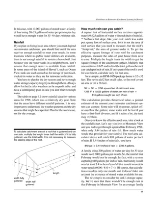 Guidelines on Rainwater Catchment Systems for Hawai‘i



In this case, with 10,000 gallons of stored water, a family          How much rain can you catch?
of four using 50–75 gallons of water per person per day              A square foot of horizontal surface receives approxi-
would have enough water for 35–40 days without rain.                 mately 0.625 gallons of water with each inch of rainfall.
                                                                     (6)
                                                                         Surfaces that slope, like your roof, catch less water
Rainfall                                                             per square foot of surface area. So it is not the area of
If you plan on living in an area where you must depend               roof surface that you need to measure, but the roof’s
on rainwater catchment, you should find out if the area              “footprint,” the area of ground under it. To get the
receives enough rainfall to meet your needs. In some                 effective square footage of your roof for catchment
locations where no public water utilities are available,             purposes, measure the sides of your house from eave
there is not enough rainfall to sustain a household. Just            to eave. Multiply the length times the width to get the
because you see water tanks in a neighborhood, don’t                 square footage of the catchment surface. Multiply that
assume that enough water is available from rainfall.                 amount times 0.625 and to find the total gallons the roof
In some areas of the island of Hawai‘i, such as Ocean                can catch per inch of rain. If only part of the roof is used
View, tanks are used as much as for storage of purchased,            for catchment, calculate only for that area.
trucked-in water as they are for rainwater collection.               	 For example, an HPM-1056 package home is 32 x 32
	 You have to plan for the dry seasons and have enough               feet. The eaves add 2 feet on all sides, so the roof covers
water storage capacity to get you through them. Always               an area of 36 x 36 feet.
allow for the fact that weather can be unpredictable, and
                                                                       36’ x 36’ = 1296 square feet of catchment area
have a contingency plan in case you don’t have enough
                                                                       1296 ft2 x 0.625 gallons of water per inch of rain =
water.
                                                                               810 gallons caught per inch of rain
	 The table on page 12 shows rainfall data for various
areas for 1998, which was a relatively dry year. Note                This calculation provides theoretical value, a general
that the areas have different rainfall patterns. It is very          estimate of the amount your rainwater catchment sys-
important to understand the weather patterns and the dry             tem can capture. Some rain will evaporate, splash off,
seasons that might be expected. Plan for the worst case,             or overflow the gutters; some water will be lost if you
not for the average.                                                 have a first-flush diverter; and if it rains a lot, the tank
                                                                     may overflow.
                                                                     	 Once you know the effective roof area, take a look at
                                                                     the rainfall chart. Let’s say you live in Mountain View
                                                                     and you had to get through a period like February 1998,
To calculate catchment area of a roof that is guttered only on       when only 3.44 inches of rain fell. How much water
one side, multiply the length times half the width; if it is fully   would that provide for your family? The roof area cal-
guttered, use the total width. It is not necessary to measure        culated above will catch 810 gallons of water per inch
the sloping edge of the roof.                                        of rain. If 3.44 inches of rain falls, you have
                                                                     	 810 gal x 3.44 inches of rain = 2786.4 gallons.
                                                                     A family using 200 gallons of water per day for 30 days
                                                                     would need 6000 gallons per month. So, the rainfall that
                                                                     February would not be enough. In fact, with a system
                                                                     capturing 810 gallons per inch of rain, that family would
                                                                     need at least 7.4 inches of rainfall that month to meet its
                                                                     water needs (6000 / 810 = 7.4). Of course, that calcula-
                                                                     tion considers only one month, and it doesn’t take into
                                         length
                                                                     account the existence of stored water available for use.
width fully                                                          	 The next step is to consider the tank’s storage capac-
guttered width half                                                  ity. We’ve seen that there wouldn’t be enough rain in
            guttered                                                 that February in Mountain View for an average family

                                                                                                                                     11
 