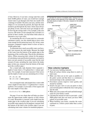 Guidelines on Rainwater Catchment Systems for Hawai‘i



of four. However, if you had a storage tank that could
                                                               To calculate the volume of available water, measure from the
hold 10,000 gallons of water, you would have enough            water surface to the opening of the intake pipe. To calculate
stored water to get through more than one month with           the total volume of water in the tank, measure to the bottom
a shortage of rainfall. The drier your area, and the more      of the tank.
subject it is to seasonal dry periods, the larger the tank                                             water level
                                                                         tank diameter                 (height of overflow
needed to get through the dry times. Some areas always
                                                                                                       pipe outlet)
get plenty of rain, and some never get enough no mat-           overflow
ter how big the storage tank is. For example, if the area       pipe
receives 100 inches of rain annually but it all falls in a
period of three months, you had better think about an
alternative way to get water.                                                                                            intake
	 In considering the size of water tank for a rainwater                                                                  pipe
catchment system, you also should plan to have extra                                                                     (to house)
water storage for fire protection (see p. 45). In fact, some
insurance companies require homes to have at least a
10,000 gallon tank.
	 To determine how much accessible water you have,
don’t just measure the tank height. Measure the depth             level of
                                                                                                        depth of available water
of the water from the bottom of the uptake pipe to the            intake pipe
                                                                  bottom
beginning of the overflow pipe. Then do the calculations                                           depth for calculating total
below. (When measuring tank volume for the purpose                                                 water volume
of calculating water purification treatments, you need to
know not just amount of accessible water but the total
amount of water, including the water below the intake
pipe; in that case, measure from the bottom of the tank
up to the overflow pipe.)
	 For a round tank, tank diameter (feet) (squared) x            Water collection highlights
depth of water (feet) x 5.9 gallons/foot = volume (gal-         •	 Use non-toxic building materials.
lons). For example, if your tank measures 8 feet across         •	 Wash all surfaces before using them to catch or
and the depth of water you are calculating for is 6 feet:          hold water.
  82 = 8 x 8 = 64
                                                                •	 Make sure there are no low spots or puddles in
                                                                   the gutter system and that there is a continuous
  64 x 6 x 5.9 = 2265.6 gallons.
                                                                   downward slope to the catchment tank.
	 For a rectangular tank, tank length (feet) x tank width
                                                                •	 First-flush systems improve water quality and
                                                                   should be installed.
(feet) x depth of water (feet) x 7.5 gallons/foot = volume
(gallons). For example, if your tank is 8 feet square and
                                                                •	 Install a by-pass valve so you can paint or clean
                                                                   your roof and gutters without the rinse water going
the water depth is 6 feet, then
                                                                   into the tank.
  8 x 8 x 6 x 7.5 = 2880 gallons.                               •	 Make sure your system will catch and hold enough
                                                                   water for your family’s needs
	 On page 14 are two charts that will help you deter-           •	 Calculate the amount of water in your tank—a full
mine the approximate usable capacity or total volume               5000-gallon tank does not mean you have 5000
of a tank. Remember to measure water depth from the                gallons of accessible water.
intake pipe to the overflow pipe if you are calculating         •	 When building your home, consider the water
accessible water capacity for use purposes; measure from           catchment as a whole system rather than a series
the bottom of the tank to the overflow pipe if you are             of parts.
calculating total water volume for treatment purposes.

                                                                                                                                  13
 