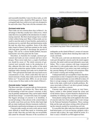 Guidelines on Rainwater Catchment Systems for Hawai‘i



and reasonable durability. Liners for these tanks, as with
swimming pool tanks, should be FDA approved. Some
corrugated tanks have solid covers and were designed to
be used with a liner. They look a bit like miniature silos.

Enclosed metal tanks
These tanks are not common these days in Hawai‘i. An
advantage is that they usually have solid covers, which
make them less susceptible to the introduction of contam-
inating materials. But their disadvantages have resulted
in their seldom being used. Many of these tanks are too
small to meet the needs of most families, particularly in
locations not in a rain belt. Rust and deterioration inside
the tank has often been a problem. Some of the older          These enclosed metal tanks are well maintained on the outside,
                                                              but problems may arise if there is deterioration on the inside.
tanks found in Hawai‘i had been painted on the inside
with lead paint, possibly to discourage the growth of
fungus. This can be a serious health problem, because         earthquakes on the island of Hawai‘i, owners of concrete
lead leaches out of the paint into the water.                 tanks should be vigilant about checking their tanks for
	 Elsewhere, in Australia for example, enclosed gal-          cracks and leaks.
vanized steel tanks are more common and have newer            	 Over the years, acid rain can deteriorate concrete. If
designs. These newer tanks have a couple of problems          water gets through the concrete and to the metal support
you should be aware of. The initial corrosion of gal-         structure, the metal could rust and ultimately cause tank
vanized steel normally leads to the production of a           failure. This is more common with large commercial
thin, adherent film that coats the surface of the metal       tanks than it is with smaller tanks, but it is something to
and provides protection against further corrosion. It is      be concerned about if you notice your tank cracking or
important when cleaning such tanks not to disturb this        the concrete flaking off. Concrete will sometimes flake
film.(9) New galvanized steel tanks also may leach excess     off if metal is rusting and swelling inside of it.
concentrations of zinc, which could affect the taste of       	 Underground tanks are susceptible to leaks that allow
stored rainwater. Finally, these tanks need to be flushed     contaminants to enter. Compared to above-ground tanks,
before use.(9) At present (July 2004), we are not aware       leaks in underground tanks are more difficult to detect. If
of any source for these tanks on the island of Hawai‘i.       there is sewage seepage or another contaminant nearby,
                                                              leaks in the tanks could result in health problems. Be-
Concrete tanks (“cement” tanks)                               cause most tanks in Hawai‘i are above ground, leakage
The three main types of concrete tank are ferroconcrete,      into tanks is not often a concern.
solid-pour concrete, and hollow tile. These tanks may         	 Concrete tanks rarely have plastic or vinyl liners.
be freestanding or built into a house’s structure, or they    Epoxy sealant is often painted around the seams and
may be partially underground. They can be made to blend       on the bottom. Epoxy or paint should be checked for its
into the house design—covered with a lanai, for example.      suitability for drinking water use before application.
The biggest advantage of concrete is its durability. A        	 Some plaster coatings that can be applied to the inside
second advantage is that calcium in the cement helps to       of concrete tanks have been approved for water storage
de-acidify water from acid rain. On the other hand, high      by the National Sanitation Foundation. These coatings
pH can make traditional chlorine treatments ineffective,      help seal the tank and reduce etching while still provid-
and alternative purification techniques are recommended.      ing the minerals needed for neutralizing acid rain.
	 Concrete tanks usually are more costly and are much         	 It is possible that older tanks have been painted with
more difficult to install than metal or swimming pool         lead-based paint, so if you are buying a property with a
types of tank. Once they are built, they are not portable     concrete tank in place, the water should be tested. If a
and cannot be relocated. Because of the occurrence of         liner is used, it should be an FDA approved liner.

                                                                                                                               17
 