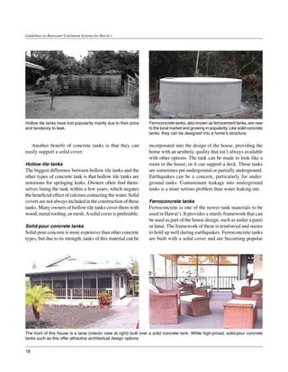 Guidelines on Rainwater Catchment Systems for Hawai‘i




Hollow tile tanks have lost popularity mainly due to their price    Ferroconcrete tanks, also known as ferrocement tanks, are new
and tendency to leak.                                               to the local market and growing in popularity. Like solid concrete
                                                                    tanks, they can be designed into a home’s structure.

	 Another benefit of concrete tanks is that they can                incorporated into the design of the house, providing the
easily support a solid cover.                                       home with an aesthetic quality that isn’t always available
                                                                    with other options. The tank can be made to look like a
Hollow tile tanks                                                   room in the house, or it can support a deck. These tanks
The biggest difference between hollow tile tanks and the            are sometimes put underground or partially underground.
other types of concrete tank is that hollow tile tanks are          Earthquakes can be a concern, particularly for under-
notorious for springing leaks. Owners often find them-              ground tanks. Contaminant leakage into underground
selves lining the tank within a few years, which negates            tanks is a more serious problem than water leaking out.
the beneficial effect of calcium contacting the water. Solid
covers are not always included in the construction of these         Ferroconcrete tanks
tanks. Many owners of hollow tile tanks cover them with             Ferroconcrete is one of the newer tank materials to be
wood, metal roofing, or mesh. A solid cover is preferable.          used in Hawai‘i. It provides a sturdy framework that can
                                                                    be used as part of the house design, such as under a patio
Solid-pour concrete tanks                                           or lanai. The framework of these is reinforced and seems
Solid-pour concrete is more expensive than other concrete           to hold up well during earthquakes. Ferroconcrete tanks
types, but due to its strength, tanks of this material can be       are built with a solid cover and are becoming popular




The front of this house is a lanai (interior view at right) built over a solid concrete tank. While high-priced, solid-pour concrete
tanks such as this offer attractive architectual design options.


18
 