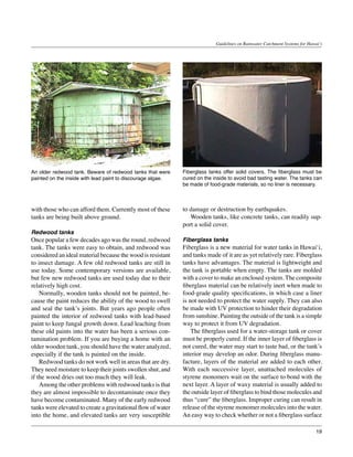 Guidelines on Rainwater Catchment Systems for Hawai‘i




An older redwood tank. Beware of redwood tanks that were      Fiberglass tanks offer solid covers. The fiberglass must be
painted on the inside with lead paint to discourage algae.    cured on the inside to avoid bad tasting water. The tanks can
                                                              be made of food-grade materials, so no liner is necessary.



with those who can afford them. Currently most of these       to damage or destruction by earthquakes.
tanks are being built above ground.                           	 Wooden tanks, like concrete tanks, can readily sup-
                                                              port a solid cover.
Redwood tanks
Once popular a few decades ago was the round, redwood         Fiberglass tanks
tank. The tanks were easy to obtain, and redwood was          Fiberglass is a new material for water tanks in Hawai‘i,
considered an ideal material because the wood is resistant    and tanks made of it are as yet relatively rare. Fiberglass
to insect damage. A few old redwood tanks are still in        tanks have advantages. The material is lightweight and
use today. Some contemporary versions are available,          the tank is portable when empty. The tanks are molded
but few new redwood tanks are used today due to their         with a cover to make an enclosed system. The composite
relatively high cost.                                         fiberglass material can be relatively inert when made to
	 Normally, wooden tanks should not be painted, be-           food-grade quality specifications, in which case a liner
cause the paint reduces the ability of the wood to swell      is not needed to protect the water supply. They can also
and seal the tank’s joints. But years ago people often        be made with UV protection to hinder their degradation
painted the interior of redwood tanks with lead-based         from sunshine. Painting the outside of the tank is a simple
paint to keep fungal growth down. Lead leaching from          way to protect it from UV degradation.
these old paints into the water has been a serious con-       	 The fiberglass used for a water-storage tank or cover
tamination problem. If you are buying a home with an          must be properly cured. If the inner layer of fiberglass is
older wooden tank, you should have the water analyzed,        not cured, the water may start to taste bad, or the tank’s
especially if the tank is painted on the inside.              interior may develop an odor. During fiberglass manu-
	 Redwood tanks do not work well in areas that are dry.       facture, layers of the material are added to each other.
They need moisture to keep their joints swollen shut, and     With each successive layer, unattached molecules of
if the wood dries out too much they will leak.                styrene monomers wait on the surface to bond with the
	 Among the other problems with redwood tanks is that         next layer. A layer of waxy material is usually added to
they are almost impossible to decontaminate once they         the outside layer of fiberglass to bind those molecules and
have become contaminated. Many of the early redwood           thus “cure” the fiberglass. Improper curing can result in
tanks were elevated to create a gravitational flow of water   release of the styrene monomer molecules into the water.
into the home, and elevated tanks are very susceptible        An easy way to check whether or not a fiberglass surface

                                                                                                                              19
 