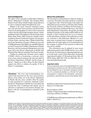 Acknowledgments, publication data
Guidelines on Rainwater Catchment Systems for Hawai‘i



Acknowledgments                                                                       About this publication
The author wishes especially to thank Melvin Hamano,                                  The information contained herein is subject to change or
Hawai‘i Department of Health, Safe Drinking Water                                     correction. Procedures described should be considered
Branch, for providing valuable insights and perspectives                              as suggestions only. To the knowledge of the author, the
as well as continued support throughout the years.                                    information given is accurate as of January 2010. Neither
	 Mahalo to the many rainwater catchment system                                       the University of Hawai‘i at Mānoa, the UH College of
users who answered survey questions and allowed their                                 Tropical Agriculture and Human Resources, the United
systems to be photographed, as well as to the commercial                              States Department of Agriculture, the agencies providing
vendors who provided insight and photo releases, includ-                              funding for printing, nor the author shall be liable for any
ing Robert Jordan; Peter Epperson, Pacific Gunite; Verne                              damage or injury resulting from the use of or reliance
Wood, Water Works; Mike Greenslaw, Paradise Pools;                                    on the information contained in this publication or from
Lina Reed, Hawaii Catchment Company; the managers                                     any omissions to this publication. Mention of a com-
of Chem-Tainer, and many others. Thanks to Kirk John-                                 pany, trade, or product name or display of a proprietary
son for the illustrations on page 8. Thanks also go to the                            product does not imply approval or recommendation of
CTAHR publication staff, Dale Evans and Miles Hakoda;                                 the company or product to the exclusion of others that
to Carl Evensen from CTAHR’s Department of Natural                                    may also be suitable.
Resources and Environmental Management and to the                                     	 This information may be updated in more recent
great staff at the Hawai‘i Department of Health–Safe                                  publications posted on the CTAHR website, www. ctahr.
Drinking Water Branch including Chief Stuart Yamada.                                  hawaii.edu. For information on obtaining additional cop-
	 Funding for printing this document and to support                                   ies of this book, contact Trisha Macomber, Komohana
CTAHR’s efforts in maintaining a rainwater catch-                                     Agricultural Complex, 875 Komohana Street, Hilo, HI
ment system outreach program has been provided by                                     96720; phone (808) 981-5199; fax (808) 981-5211; e-
the Hawai‘i Department of Health* and the County of                                   mail macomber@hawaii.edu.
Hawai‘i. Thanks go to these offices for their financial
support and efforts to enhance the quality of life in                                 Important notice
Hawai‘i’s communities.                                                                Users of chemicals such as household bleach for water
                                                                                      treatment do so at their own risk. Most of these products
                                                                                      are not labeled for use in rainwater catchment systems.
                                                                                      Use of a commercial product as a biocide for sanita-
*Disclaimer: The views and recommendations con-                                       tion purposes is subject to the limitations, restrictions,
tained in this document are the views and recommen-                                   precautions, and directions given on the product label.
dations of the author, not of the Hawai‘i Department
of Health. Because many variables affect the quality
of water generated by a rainwater catchment system,
the Hawai‘i Department of Health does not endorse the                                 Guidelines on Rainwater Catchment Systems for Hawai‘i
concept that water of drinking-water quality may be                                   Patricia S. H. Macomber
achieved or maintained in all instances through com-
pliance with the recommendations contained in this                                    Revised edition, ©2010
document.                                                                             College of Tropical Agriculture and Human Resources,
                                                                                      University of Hawai‘i at Mānoa

                                                                                      CTAHR Resource Management publication no. RM-12
                                                                                      ISBN 1-929325-23-1

Published by the College of Tropical Agriculture and Human Resources (CTAHR) and issued in furtherance of Cooperative Extension work, Acts of May 8 and
June 30, 1914, in cooperation with the U.S. Department of Agriculture. Andrew G. Hashimoto, Director/Dean, Cooperative Extension Service/CTAHR, University
of Hawai‘i at Mānoa, Honolulu, HI 96822. An Equal Opportunity / Affirmative Action Institution providing programs and services to the people of Hawai‘i with-
out regard to race, sex, age, religion, color, national origin, ancestry, disability, marital status, arrest and court record, sexual orientation, or veteran status.
CTAHR publications can be found on the website www.ctahr.hawaii.edu or ordered by calling 808-956-7036 or sending e-mail to ocs@ctahr.hawaii.edu.

2
 