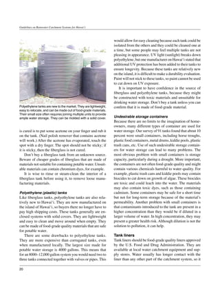 Guidelines on Rainwater Catchment Systems for Hawai‘i



                                                                    would allow for easy cleaning because each tank could be
                                                                    isolated from the others and they could be cleaned one at
                                                                    a time, but some people may feel multiple tanks are not
                                                                    pleasing in appearance. UV light (sunlight) breaks down
                                                                    polyethylene, but one manufacturer on Hawai‘i stated that
                                                                    additional UV protection has been added to their tanks to
                                                                    ensure longevity. Because these tanks are relatively new
                                                                    on the island, it is difficult to make a durability evaluation.
                                                                    Paint will not stick to these tanks, so paint cannot be used
                                                                    to cut down on UV exposure.
                                                                    	 It is important to have confidence in the source of
                                                                    fiberglass and polyethylene tanks, because they might
                                                                    be constructed with toxic materials and unsuitable for
                                                                    drinking water storage. Don’t buy a tank unless you can
Polyethylene tanks are new to the market. They are lightweight,     confirm that it is made of food-grade material.
easy to relocate, and can be made out of food-grade materials.
Their small size often requires joining multiple units to provide
ample water storage. They can be molded with a solid cover.         Undesirable storage containers
                                                                    Because there are no limits to the imagination of home-
                                                                    owners, many different types of container are used for
is cured is to put some acetone on your finger and rub it           water storage. Our survey of 91 tanks found that about 10
on the tank. (Nail polish remover that contains acetone             percent were small containers, including horse troughs,
will work.) After the acetone has evaporated, touch the             plastic food containers, metal drums, kiddie pools, plastic
spot with a dry finger. The spot should not be sticky; if           trash cans, etc. Use of such undesirable storage contain-
it is sticky, then the fiberglass is not cured.                     ers for water storage can lead to many problems. The
	 Don’t buy a fiberglass tank from an unknown source.               most obvious problem with small containers is storage
Beware of cheaper grades of fiberglass that are made of             capacity, particularly during a drought. More important,
materials not suitable for containing potable water. Unsuit-        the containers are not often food-grade quality and might
able materials can contain chromium dyes, for example.              contain various chemicals harmful to water quality. For
	 It is wise to rinse or steam-clean the interior of a              example, plastic trash cans and kiddie pools may contain
fiberglass tank before using it, to remove loose manu-              biocides to cut down on growth of algae. These biocides
facturing materials.                                                are toxic and could leach into the water. The materials
                                                                    may also contain toxic dyes, such as those containing
Polyethylene (plastic) tanks                                        cadmium. Some containers may be safe for a short time
Like fiberglass tanks, polyethylene tanks are also rela-            but not for long-term storage because of the material’s
tively new to Hawai‘i. They are now manufactured on                 permeability. Another problem with small containers is
the island of Hawai‘i, so buyers there no longer have to            that contaminants introduced to the tank are present in a
pay high shipping costs. These tanks generally are en-              higher concentration than they would be if diluted in a
closed systems with solid covers. They are lightweight              larger volume of water. In high concentration, they may
and easy to clean and move around when empty. They                  present a greater health risk. Although dilution is not the
can be made of food-grade quality materials that are safe           solution to pollution, it can help.
for potable water.
	 There are some drawbacks to polyethylene tanks.                   Tank liners
They are more expensive than corrugated tanks, even                 Tank liners should be food-grade quality liners approved
when manufactured locally. The largest size made for                by the U.S. Food and Drug Administration. They are
potable water storage is 4000 gallons. This means that              available at local water catchment equipment and sup-
for an 8000–12,000 gallon system you would need two to              ply stores. Water usually has longer contact with the
three tanks connected together with valves or pipes. This           liner than any other part of the catchment system, so it

20
 