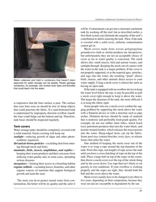 Guidelines on Rainwater Catchment Systems for Hawai‘i



                                                               will be. Contaminants can get into a rainwater catchment
                                                               tank by washing off the roof, but as described earlier, a
                                                               first-flush system can eliminate the majority of the roof’s
                                                               contribution to debris entering the tank. Then, if the tank
                                                               is covered with a solid cover, airborne contamination
                                                               cannot get in.
                                                               	 Mesh covers made from woven polypropylene
                                                               groundcover cloth or similar products are inexpensive,
                                                               but unfortunately they are not an acceptable choice of
                                                               cover as far as water quality is concerned. The mesh
                                                               allows dirt, small insects, bird and animal wastes, and
                                                               sunlight through. Keeping the mesh out of contact with
                                                               the water in the tank is a major problem. If the cover is
                                                               not properly supported, or as the material ages, stretches,
                                                               and sags into the water, the resulting “pond” allows
Water collected and held in containers that haven’t been       birds, insects, and other animals direct access to your
approved for water storage can be deadly. Plastic garbage      water supply. Using a mesh cover is almost the same as
containers, for example, can contain toxic dyes and biocides   having an open tank.
that could leach into the water.                               	 If the tank is equipped with an overflow device to keep
                                                               the water level below the top, it may be possible to pull
                                                               a mesh cover tight enough to keep it above the water.
                                                               The larger the diameter of the tank, the more difficult it
is imperative that the liner surface is pure. The surface      is to keep the fabric tight.
that your liner rests on should be free of sharp objects       	 Some people who use a mesh cover combat the sag-
that could puncture the fabric. If a sand-bottomed tank        ging problem by supporting the mesh above the water
is undermined by improperly directed overflow runoff,          with a flotation device or with a structure such as pipe
the liner could bulge out the bottom and rip. Therefore,       arches. Flotation devices should be made of material
tank bases should be inspected regularly.                      that is nontoxic and preferably food-grade quality. For
                                                               example, do not use rubber inner tubes, which leach
Tank covers                                                    toxic petroleum products that turn the water black, and
Water storage tanks should be completely covered with          termite-treated lumber, which releases the insect poison
a solid material. Good covering will keep out                  into the water. Sharp-edged items can rip the fabric.
sunlight—reducing growth of algae and other photo-             Some pool toys contain biocides, toxic dyes, or release
   synthetic organisms                                         fumes that enter the water.
dirt and air-borne particles—excluding dust from enter-        	 One method of keeping the mesh cover out of the
   ing through mesh and holes                                  water is to wrap a rope around the top diameter of the
mammals, birds, insects, amphibians, and reptiles—             tank. From this rope, run lengths of rope across the tank
   keeping their waste products and their carcasses from       until you have a cross-hatching of rope on the top of the
   reducing water quality and, in some cases, spreading        tank. Place a large ball on top of the ropes in the center,
   serious diseases                                            then throw a mesh cover over the top of the whole thing
mosquitoes—limiting their access to a breeding habitat         and tie the cover down. Use rope that isn’t likely to rot
organic rubbish—excluding leaves, branches, and other          quickly in wet conditions. If your overflow is working
   organic sources of nutrients that support biological        properly and the ropes are tight, they should hold the
   growth and taint the taste.                                 ball and the cover above the water.
                                                               	 Mesh covers usually have to be changed every three to
	 The more you do to protect stored water from con-            five years, depending on their composition, because they
tamination, the better will be its quality and the safer it    wear out and are susceptible to degradation by the sun.

                                                                                                                               21
 