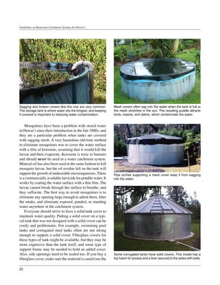 Guidelines on Rainwater Catchment Systems for Hawai‘i




Sagging and broken covers like this one are very common.        Mesh covers often sag into the water when the tank is full or
The storage tank is where water sits the longest, and keeping   the mesh stretches in the sun. The resulting puddle attracts
it covered is important to reducing water contamination.        birds, insects, and debris, which contaminate the water.


	 Mosquitoes have been a problem with stored water
in Hawai‘i since their introduction in the late 1800s, and
they are a particular problem when tanks are covered
with sagging mesh. A very hazardous old-time method
to eliminate mosquitoes was to cover the water surface
with a film of kerosene, assuming that it would kill the
larvae and then evaporate. Kerosene is toxic to humans
and should never be used in a water catchment system.
Mineral oil has also been used in the same fashion to kill
mosquito larvae, but the oil residue left on the tank will
support the growth of undesirable microorganisms. There         Pipe arches supporting a mesh cover keep it from sagging
is a commercially available larvicide for potable water. It     into the water.
works by coating the water surface with a thin film. The
larvae cannot break through the surface to breathe, and
they suffocate. The best way to avoid mosquitoes is to
eliminate any opening large enough to admit them, filter
the intake, and eliminate exposed, ponded, or standing
water anywhere in the catchment system.
	 Everyone should strive to have a solid tank cover to          section on fiberglass tanks).
maintain water quality. Putting a solid cover on a typi-
cal tank that was not designed with a solid cover can be
costly and problematic. For example, swimming pool
tanks and corrugated steel tanks often are not strong
enough to support a solid cover. Fiberglass covers for
these types of tank might be available, but they may be
more expensive than the tank itself, and some type of
support frame may be needed to hold an added cover.
Also, side openings need to be sealed too. If you buy a         Some corrugated tanks have solid covers. This model has a
fiberglass cover, make sure the material is cured (see the      top hatch for access and a liner secured to the sides with bolts.


22
 
