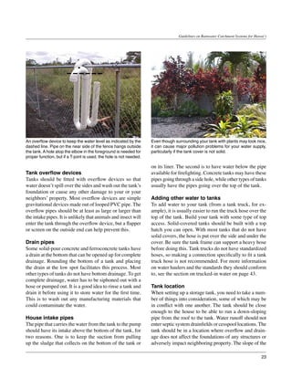 Guidelines on Rainwater Catchment Systems for Hawai‘i




An overflow device to keep the water level as indicated by the       Even though surrounding your tank with plants may look nice,
dashed line. Pipe on the near side of the fence hangs outside        it can cause major pollution problems for your water supply,
the tank. A hole atop the elbow in the foreground is needed for      particularly if the tank cover is not solid.
proper function, but if a T-joint is used, the hole is not needed.

                                                                     on its liner. The second is to have water below the pipe
Tank overflow devices                                                available for firefighting. Concrete tanks may have these
Tanks should be fitted with overflow devices so that                 pipes going through a side hole, while other types of tanks
water doesn’t spill over the sides and wash out the tank’s           usually have the pipes going over the top of the tank.
foundation or cause any other damage to your or your
neighbors’ property. Most overflow devices are simple                Adding other water to tanks
gravitational devices made out of looped PVC pipe. The               To add water to your tank (from a tank truck, for ex-
overflow pipes should be at least as large or larger than            ample), it is usually easier to run the truck hose over the
the intake pipes. It is unlikely that animals and insect will        top of the tank. Build your tank with some type of top
enter the tank through the overflow device, but a flapper            access. Solid-covered tanks should be built with a top
or screen on the outside end can help prevent this.                  hatch you can open. With most tanks that do not have
                                                                     solid covers, the hose is put over the side and under the
Drain pipes                                                          cover. Be sure the tank frame can support a heavy hose
Some solid-pour concrete and ferroconcrete tanks have                before doing this. Tank trucks do not have standardized
a drain at the bottom that can be opened up for complete             hoses, so making a connection specifically to fit a tank
drainage. Rounding the bottom of a tank and placing                  truck hose is not recommended. For more information
the drain at the low spot facilitates this process. Most             on water haulers and the standards they should conform
other types of tanks do not have bottom drainage. To get             to, see the section on trucked-in water on page 43.
complete drainage, water has to be siphoned out with a
hose or pumped out. It is a good idea to rinse a tank and            Tank location
drain it before using it to store water for the first time.          When setting up a storage tank, you need to take a num-
This is to wash out any manufacturing materials that                 ber of things into consideration, some of which may be
could contaminate the water.                                         in conflict with one another. The tank should be close
                                                                     enough to the house to be able to run a down-sloping
House intake pipes                                                   pipe from the roof to the tank. Water runoff should not
The pipe that carries the water from the tank to the pump            enter septic system drainfields or cesspool locations. The
should have its intake above the bottom of the tank, for             tank should be in a location where overflow and drain-
two reasons. One is to keep the suction from pulling                 age does not affect the foundations of any structures or
up the sludge that collects on the bottom of the tank or             adversely impact neighboring property. The slope of the

                                                                                                                                     23
 