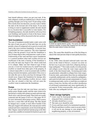 Guidelines on Rainwater Catchment Systems for Hawai‘i



land should influence where you put your tank. If the
tank collapsed, would you suddenly have a flood of water
gushing through your living room? If prevailing winds
blow mostly from one direction, you may want to shelter
the tank on the leeward side of the house. If you need
to bring in water to supplement rainfall, the tank should
be in a location that is accessible to water haulers. For
firefighting purposes, the tank should be well away from
your buildings and located in front of the house (more
about firefighting will be discussed in the last section).

Tank foundations
The type of foundation needed under a tank varies with
the type of tank you put in. If the tank liner sits on the      A small but typical electric pump. The pump sits below a
                                                                pressure chamber. A coarse filter hanging from the inlet pipe
ground, a base of compacted soil or gravel covered with         filters the water before it enters the house.
sand is the most common foundation. A concrete base
is preferable but more expensive. The most important
thing is that the ground is level and the foundation is         thrive. The coarse filter should be one of the first things to
free of sharp objects that could puncture a tank or liner.      check if the water pressure drops or water quality decreases.
Undermining of the sand and base-course foundations
is a common problem when tank overflow devices are              Earthquakes
insufficient or the tank is leaning. If the foundation is       In the 1950s when elevated redwood tanks were the
not solid, the tank may begin to tilt, which could lead         norm on the island of Hawai‘i, research was done on
to its collapse. Make sure that whatever type of base           the best way to prevent a tank from collapsing during a
you use, it won’t be washed away by runoff from tank            large earthquake.(10) Now tanks usually sit on the ground,
overflow or runoff from other parts of the property. It         and collapse occurs when the water surges against the
is almost impossible to avoid occasional tank overflow          inside of the thin-framed tanks. Swimming pool tanks
during torrential downpours, particularly if the cover is       are particularly vulnerable to collapse from water surges.
not solid. Be sure to check your base for damage if this        Concrete tanks, particularly those that are underground
should occur. Inspect the foundation for damage after           or partially underground, can be cracked by earthquakes,
earthquakes. When installing overflow devices, make             and cracks let both water out and contaminants in. Cracks
sure they are situated so that they will not cause the          in underground tanks can be so small that you might not
overflow water to undermine the foundation.                     notice a water loss, but they still can allow introduction
                                                                of soil-bound contaminants and, more significantly, fe-
Pumps                                                           cal material. To the extent possible, check your tank for
To get water from the tank into your house, you need a          leaks after any earthquake activity.
pump system. People usually want the water system to be
pressurized, so along with a pump you need a pressure tank,
check valves, and a pressure gauge. These items are usually      Water storage highlights
connected onto the pump or next to it. (See pages 50–51          •	 Liners must be food-grade quality; many swim-
for more information about pump systems.) Most systems              ming pool liners contain toxins.
also have a coarse filter with the pump. The filter should       •	 All tanks should have a cover.
be changed once a month, or more often if needed. If the         •	 The tank cover should be solid.
filter gets clogged with sediment, the water pressure will be    •	 Covers and liners need to be maintained regularly.
reduced and more contaminants can be forced through the          •	 Plan for and direct overflow water to an area where
filter. Organic material harbored and decaying in the filter        it will not do any damage to your property, the
can provide a suitable environment for bacteria to grow and         neighboring property, or the environment.

24
 