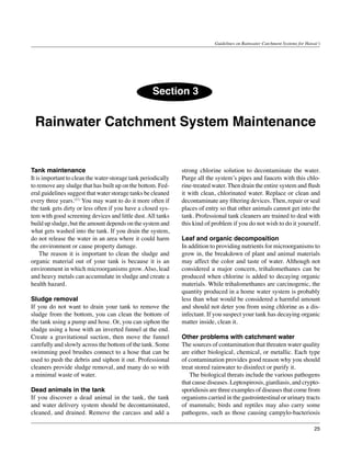 Guidelines on Rainwater Catchment Systems for Hawai‘i




                                                    Section 3


 Rainwater Catchment System Maintenance


Tank maintenance                                               strong chlorine solution to decontaminate the water.
It is important to clean the water-storage tank periodically   Purge all the system’s pipes and faucets with this chlo-
to remove any sludge that has built up on the bottom. Fed-     rine-treated water. Then drain the entire system and flush
eral guidelines suggest that water storage tanks be cleaned    it with clean, chlorinated water. Replace or clean and
every three years.(11) You may want to do it more often if     decontaminate any filtering devices. Then, repair or seal
the tank gets dirty or less often if you have a closed sys-    places of entry so that other animals cannot get into the
tem with good screening devices and little dust. All tanks     tank. Professional tank cleaners are trained to deal with
build up sludge, but the amount depends on the system and      this kind of problem if you do not wish to do it yourself.
what gets washed into the tank. If you drain the system,
do not release the water in an area where it could harm        Leaf and organic decomposition
the environment or cause property damage.                      In addition to providing nutrients for microorganisms to
	 The reason it is important to clean the sludge and           grow in, the breakdown of plant and animal materials
organic material out of your tank is because it is an          may affect the color and taste of water. Although not
environment in which microorganisms grow. Also, lead           considered a major concern, trihalomethanes can be
and heavy metals can accumulate in sludge and create a         produced when chlorine is added to decaying organic
health hazard.                                                 materials. While trihalomethanes are carcinogenic, the
                                                               quantity produced in a home water system is probably
Sludge removal                                                 less than what would be considered a harmful amount
If you do not want to drain your tank to remove the            and should not deter you from using chlorine as a dis-
sludge from the bottom, you can clean the bottom of            infectant. If you suspect your tank has decaying organic
the tank using a pump and hose. Or, you can siphon the         matter inside, clean it.
sludge using a hose with an inverted funnel at the end.
Create a gravitational suction, then move the funnel           Other problems with catchment water
carefully and slowly across the bottom of the tank. Some       The sources of contamination that threaten water quality
swimming pool brushes connect to a hose that can be            are either biological, chemical, or metallic. Each type
used to push the debris and siphon it out. Professional        of contamination provides good reason why you should
cleaners provide sludge removal, and many do so with           treat stored rainwater to disinfect or purify it.
a minimal waste of water.                                      	 The biological threats include the various pathogens
                                                               that cause diseases. Leptospirosis, giardiasis, and crypto-
Dead animals in the tank                                       sporidiosis are three examples of diseases that come from
If you discover a dead animal in the tank, the tank            organisms carried in the gastrointestinal or urinary tracts
and water delivery system should be decontaminated,            of mammals; birds and reptiles may also carry some
cleaned, and drained. Remove the carcass and add a             pathogens, such as those causing campylo-bacteriosis

                                                                                                                               25
 