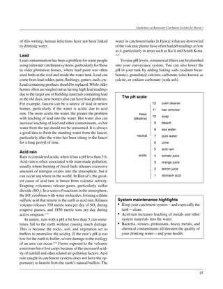 Guidelines on Rainwater Catchment Systems for Hawai‘i



of this writing, human infections have not been linked          water in catchment tanks in Hawai‘i that are downwind
to drinking water.                                              of the volcanic plume have often had pH readings as low
                                                                as 4, particularly in areas such as Ka‘ū and South Kona.
Lead                                                            (12)

Lead contamination has been a problem for some people           	 To raise pH levels, commercial filters can be plumbed
using rainwater catchment systems, particularly for those       into your conveyance system. You can also lower the
in older plantation homes, where lead paint was often           pH in your tank by adding baking soda (sodium bicar-
used both on the roof and inside the water tank. Lead can       bonate), granulated calcium carbonate (also known as
come from lead solder, paint, flashings, gutters, nails, etc.   calcite, or sodium carbonate (soda ash).
Lead-containing products should be replaced. While older
homes often are singled out as having high lead readings
due to the larger use of building materials containing lead
                                                                       The pH scale
in the old days, new homes also can have lead problems.
For example, faucets can be a source of lead in newer                                     12     oven cleaner
homes, particularly if the water is acidic due to acid                                    11     hair remover
rain. The more acidic the water, the greater the problem                        basic
                                                                                          10     soap
with leaching of lead into the water. Hot water also can                    (alkaline)
increase leaching of lead and other contaminants, so hot                                    9    bleach
water from the tap should not be consumed. It is always                                     8    sea water
a good idea to flush the standing water from the faucet,
                                                                              neutral       7    pure water
particularly after the water has been sitting in the faucet
for a long period of time.                                                                  6    urine

                                                                                            5    acid rain
Acid rain
Rain is considered acidic when it has a pH less than 5.6.                      acidic       4    tomato juice
Acid rain is often associated with man-made pollution,                                      3    orange juice
usually where burning of fossil fuels releases excessive
                                                                                            2    lemon juice
amounts of nitrogen oxides into the atmosphere, but it
can occur anywhere in the world. In Hawai‘i, the great-                                     1    stomach acid
est cause of acid rain is fumes from volcanic activity.
Erupting volcanoes release gases, particularly sulfur
dioxide (SO2). In a series of reactions in the atmosphere,
the SO2 combines with water molecules, forming a dilute
sulfuric acid that returns to the earth as acid rain. Kilauea     System maintenance highlights
volcano releases 350 metric tons per day of SO2 during            •	 Keep your catchment system—and especially the
eruptive pauses, and 1850 metric tons per day during                 tank—clean.
active eruption.(13)                                              •	 Acid rain increases leaching of metals and other
	 In nature, rain with a pH a bit less than 5 can some-              system materials into the water.
times fall to the earth without causing much damage.              •	 Bacteria, viruses, protozoans, heavy metals, and
This is because the rocks, soil, and vegetation act as               chemical contaminants all threaten the quality of
buffers to neutralize the acidity. If the rain’s pH is too           your drinking water—and your health.
low for the earth to buffer, severe damage to the ecology
of an area can occur.(14) Farms exposed to the volcanic
emissions have lost crops because of the increased acid-
ity of rainfall and other related air-pollution factors. Acid
rain caught in catchment systems does not have the op-
portunity to benefit from the earth’s natural buffers. The

                                                                                                                                27
 