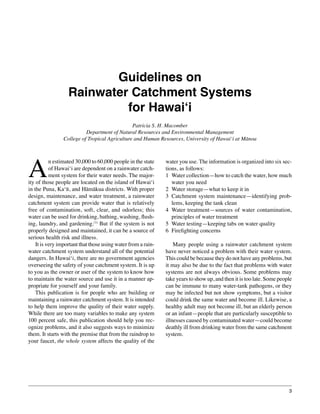 Guidelines on Rainwater Catchment Systems for Hawai‘i




                         Guidelines on
                  Rainwater Catchment Systems
                           for Hawai‘i
                                               Patricia S. H. Macomber
                          Department of Natural Resources and Environmental Management
                College of Tropical Agriculture and Human Resources, University of Hawai‘i at Mānoa




A
          n estimated 30,000 to 60,000 people in the state   water you use. The information is organized into six sec-
          of Hawai‘i are dependent on a rainwater catch-     tions, as follows:
          ment system for their water needs. The major-      1	 Water collection—how to catch the water, how much
ity of those people are located on the island of Hawai‘i        water you need
in the Puna, Ka‘ū, and Hāmākua districts. With proper        2	 Water storage—what to keep it in
design, maintenance, and water treatment, a rainwater        3	 Catchment system maintenance—identifying prob-
catchment system can provide water that is relatively           lems, keeping the tank clean
free of contamination, soft, clear, and odorless; this       4	 Water treatment—sources of water contamination,
water can be used for drinking, bathing, washing, flush-        principles of water treatment
ing, laundry, and gardening.(1) But if the system is not     5	 Water testing—keeping tabs on water quality
properly designed and maintained, it can be a source of      6	 Firefighting concerns
serious health risk and illness.
	 It is very important that those using water from a rain-   	 Many people using a rainwater catchment system
water catchment system understand all of the potential       have never noticed a problem with their water system.
dangers. In Hawai‘i, there are no government agencies        This could be because they do not have any problems, but
overseeing the safety of your catchment system. It is up     it may also be due to the fact that problems with water
to you as the owner or user of the system to know how        systems are not always obvious. Some problems may
to maintain the water source and use it in a manner ap-      take years to show up, and then it is too late. Some people
propriate for yourself and your family.                      can be immune to many water-tank pathogens, or they
	 This publication is for people who are building or         may be infected but not show symptoms, but a visitor
maintaining a rainwater catchment system. It is intended     could drink the same water and become ill. Likewise, a
to help them improve the quality of their water supply.      healthy adult may not become ill, but an elderly person
While there are too many variables to make any system        or an infant—people that are particularly susceptible to
100 percent safe, this publication should help you rec-      illnesses caused by contaminated water—could become
ognize problems, and it also suggests ways to minimize       deathly ill from drinking water from the same catchment
them. It starts with the premise that from the raindrop to   system.
your faucet, the whole system affects the quality of the




                                                                                                                              3
 
