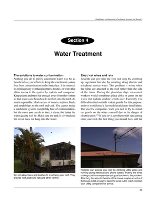 Guidelines on Rainwater Catchment Systems for Hawai‘i




                                                   Section 4


                                      Water Treatment


The solutions to water contamination                          Electrical wires and rats
Nothing you do to purify catchment water will be as           Rodents can get onto the roof not only by climbing
beneficial as your efforts to keep the catchment system       up vegetation but also by crawling along electric and
free from contamination in the first place. It is essential   telephone service wires. This problem is worse when
to eliminate any overhanging trees, bushes, or wires that     the wires are attached to the roof rather than the side
allow access to the system by rodents and mongoose.           of the house. During the plantation days, rat-control
Keep plants and trees far enough away from the system         workers would sometimes place disks or cones on the
so that leaves and branches do not fall onto the roof. As     wires that rodents couldn’t climb over. Currently it is
much as possible, block access of insects, reptiles, birds,   difficult to find suitable rodent guards for this purpose,
and amphibians to the roof and tank. You cannot make          and you would need a licensed electrician to install them.
a catchment system completely free of contamination,          The electric companies warn you not to try to install
but the more you can do to keep it clean, the better the      rat guards on the wires yourself due to the danger of
water quality will be. Make sure the tank is covered and      electrocution.(23) If you have a problem with rats getting
the cover does not hang into the water.                       onto your roof, the first thing you should do is call the




                                                              Rodents can access your roof by climbing utility poles and
                                                              running along electrical and phone cables. Putting the wires
Do not allow trees and bushes to overhang your roof. They     underground is an expensive but good solution to the problem.
provide roof access to rats and other vermin.                 Attaching the wires to the side of the house may be an option if
                                                              the house is tall enough to keep the wires out of reach. Contact
                                                              your utility companies for advice.

                                                                                                                               33
 