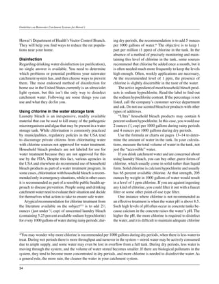 Guidelines on Rainwater Catchment Systems for Hawai‘i



Hawai‘i Department of Health’s Vector Control Branch.         ing dry periods, the recommendation is to add 5 ounces
They will help you find ways to reduce the rat popula-        per 1000 gallons of water.* The objective is to keep 1
tions near your home.                                         part per million (1 ppm) of chlorine in the tank. In the
                                                              absence of a method of precisely monitoring and main-
Disinfection                                                  taining this level of chlorine in the tank, some sources
Regarding drinking water disinfection (or purification),      recommend that chlorine be added once a month, but it
no single answer is available. You need to determine          is often needed much more frequently to keep the levels
which problems or potential problems your rainwater           high enough. Often, weekly applications are necessary.
catchment system has, and then choose ways to prevent         At the recommended level of 1 ppm, the presence of
them. The most endorsed method of disinfection for            chlorine is slightly discernible in the taste of the water.
home use in the United States currently is an ultraviolet     	 The active ingredient of most household bleach prod-
light system, but this isn’t the only way to disinfect        ucts is sodium hypochlorite. Read the label to find out
catchment water. Following are some things you can            the sodium hypochlorite content. If the percentage is not
use and what they do for you.                                 listed, call the company’s customer service department
                                                              and ask. Do not use scented bleach or products with other
Using chlorine in the water storage tank                      types of additives.
Laundry bleach is an inexpensive, readily available           	 “Ultra” household bleach products may contain 6
material that can be used to kill many of the pathogenic      percent sodium hypochlorite. In this case, you would use
microorganisms and algae that may be present in a water       2 ounces (1⁄4 cup) per 1000 gallons during rainy periods
storage tank. While chlorination is commonly practiced        and 4 ounces per 1000 gallons during dry periods.
by municipalities, regulatory policies in the USA tend        	 Use the formula or charts on pages 13–14 to deter-
to discourage private citizens from chlorinating water        mine the amount of water in the tank. In your calcula-
with chlorine sources not approved for water treatment.       tions, measure the total volume of water in the tank, not
Household bleach products are not labeled for use for         just the “accessible” water.
water treatment because they are not approved for this        	 If you drink catchment water and are concerned about
use by the FDA. Despite this fact, various agencies in        using laundry bleach, you can buy other, purer forms of
the USA and elsewhere do recommend use of household           chlorine, which usually come in solid rather than liquid
bleach products as part of a water treatment program. In      form. Solid chlorine is calcium hypochlorite and usually
some cases, chlorination with household bleach is recom-      has 65 percent available chlorine. At that strength, 205
mended only in emergency situations, while in other cases     ounces by weight in 1000 gallons of water would result
it is recommended as part of a sensible public health ap-     in a level of 1 ppm chlorine. If you are against ingesting
proach to disease prevention. People using and drinking       any kind of chlorine, you could filter it out with a faucet
catchment water need to evaluate their situation and decide   filter or some other point-of-use type filter.
for themselves what action to take to ensure safe water.      	 One instance where chlorine is not recommended as
	 A typical recommendation for chlorine treatment from        an effective treatment is when the water pH is above 8.5.
the literature available on the subject(11) is to add 21⁄2    Such high levels of pH often occur in concrete tanks be-
ounces (just under 1⁄3 cup) of unscented laundry bleach       cause calcium in the concrete raises the water’s pH. The
(containing 5.25 percent available sodium hypochlorite)       higher the pH, the more chlorine is required to disinfect
for every 1000 gallons of water during rainy periods; dur-    the water, and it is difficult to maintain adequate chlorine


*You may wonder why more chlorine is recommended per 1000 gallons during dry periods, when there is less water to
treat. During wet periods there is more throughput and turnover in the system—stored water may be actively consumed
due to ample supply, and some water may even be lost in overflow from a full tank. During dry periods, less water is
moving through the system, and the volume of water stored becomes smaller. If there are biological pollutants in the
system, they tend to become more concentrated in dry periods, and more chlorine is needed to disinfect the water. As
a general rule, the more rain, the cleaner the water in your catchment system.

34
 