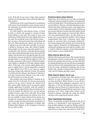 Guidelines on Rainwater Catchment Systems for Hawai‘i



levels. If the pH of your water is high, other treatment        Concerns about using chlorine
methods are recommended, such as ultraviolet light treat-       People have been drinking and surviving on municipal
ment systems.                                                   chlorinated water for generations and have not experienced
	 Chlorine may not be a good treatment in combination           an obvious health threat. The technology has been proven
with reverse-osmosis treatment systems, because some of         safe and effective. However, when the technology is trans-
the membranes used in these systems break down in the           ferred to the home catchment system, some people have
presence of chlorine.                                           concerns about it. Even in municipal systems, chlorine can
	 For either liquid or solid chlorine sources, it is best       give an odor and taste to treated water that might be found
to dilute or dissolve the material in a bucket of water         objectionable. Some people are concerned that chlorine
before adding it to the tank. This results in more even         will cause gastrointestinal illness, but they likely are at
distribution. Fill the bucket first, then add the chlorine to   greater risk of gastrointestinal problems when drinking
the water. Do not add the water to the chlorine source—         nonchlorinated water from a catchment system. Some
this can cause a chemical reaction that could splash and        people are concerned about carcinogenic trihalometh-
burn you. When pouring the solution into the tank, try          anes being produced when chlorine reacts with decaying
to spread it out across the tank if possible. If you have       organic material. Production of trihalomethanes can be
a method if stirring the water, that would be helpful.          minimized by keeping your water tank free of debris. Also,
Some people mix the water using their garden hose to            it would be difficult to produce enough trihalomethanes
circulate the water, but this is a bad idea because garden      in this manner to cause a health threat.
hoses often contain lead and other toxins. Do not pour the
solution into the tank next to the pipe that takes the water    What chlorine does for you
into the house, because the chlorine could be pulled into       Chlorine kills bacteria and viruses. This includes bacteria
the pipe before it’s mixed. Chlorine added to water will        like leptospira, which is common in Hawai‘i. Leptospira
dissipate, reducing its effectiveness. Chlorine dissipates      bacteria are a problem because they can infect the body
more rapidly in sunlight or if the tank contains organic        by entering through skin cuts and soft mucus membranes,
debris. If the tank is not covered, added chlorine dissi-       when you shower with contaminated water, for example.
pates so rapidly that it is almost impossible to maintain       If you are using a disinfection technique only on your
a 1 ppm chlorine level. This is one reason we suggest           kitchen sink, consider a treatment like chlorine for any
that water storage tanks should be covered. The amount          water used for bathing and other contact.
of rainfall will also influence the dilution of chlorine in
your tank. You need more chlorine if your tank is dirty,        What chlorine doesn’t do for you
but the best advice is to clean the tank.                       It is important to remember that while chlorine is very
	 One problem with using chlorine is keeping an ad-             effective on most microorganisms, it doesn’t protect
equate level of it in the tank. It is because most people       you from all of them. While chlorine is a very effective
cannot or do not want to monitor the chlorine level             agent for killing many pathogenic organisms, such as
that various public health sources recommend regular            leptospira, it will not kill protozoan spores (cysts) of
monthly application of chlorine; while this method is           pathogens such as Giardia or Cryptosporidium. In fact,
imprecise, it is considered better than no treatment at all.    even full-strength household bleach cannot harm some
If you do monitor the chlorine level, you can add just          protozoan cysts. These single-celled animals can be
enough to keep a 1 ppm level in the tank. If you drink          harmful to humans, especially the young, the elderly,
the water, you should monitor the chlorine level. Test          and those with compromised immune systems.
kits are available to check chlorine levels, but the ones
designed for swimming pool water are not likely to be           Other disinfection techniques
sensitive enough. For more information on chlorine test         There is no generally accepted substitute for the use of
kits, contact the Hawai‘i Department of Health, Safe            chlorine as a disinfectant in water purification,(24) but
Drinking Water Branch, or the Cooperative Extension             there are other methods you could use. Boiling water kills
Service office in Hilo.                                         pathogenic viruses, fungi, and bacteria, but this method is
                                                                impractical on a large scale, and expensive. Solar distil-

                                                                                                                                35
 