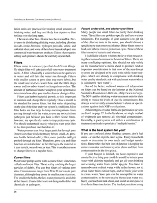 Guidelines on Rainwater Catchment Systems for Hawai‘i



lation units are practical for treating small amounts of         Faucet, under-sink, and pitcher-type filters
drinking water, and they are likely less expensive than          Many people use small filters to purify their drinking
boiling over the long term.                                      water. These filters are problem-specific and have various
	 Chemicals other than chlorine have been tested for effec-      limitations. For example, if your concern is to get rid
tiveness in disinfecting drinking water, including chlorine      of the chlorine taste in the water, you should choose a
dioxide, ozone, bromine, hydrogen peroxide, iodine, and          specific type that removes chlorine. Other filters remove
colloidal silver, and some of them have been developed into      lead, and others remove protozoan cysts. None of these
commercial water-treatment products. Claims of companies         filters remove bacteria and viruses.
selling such products should be carefully researched.            	 It is difficult to know whom to believe when research-
                                                                 ing the claims of commercial brands of filters. There are
Filters                                                          many conflicting opinions. You should not rely solely
Filters come in various types that do different things.          on the manufacturer’s claims about its product. And an
No single filter will take care of all your water treatment      important consideration is that most of the near-faucet
needs. A filter is basically a screen that catches particles     systems are designed to be used with public water sup-
in water and still lets the water run through. Filters           plies, which are already in compliance with drinking
with smaller screen or pore sizes trap more debris, but          water quality standards, not with catchment water (which
the small size restricts water flow, and the filter clogs        is considered “raw water”).
sooner and has to be cleaned or changed more often. The          	 One of the better, unbiased sources of information
amount of particulate matter caught in your system also          on filters can be found on the Internet at the National
determines how often you need to clean or change a filter.       Sanitation Foundation’s Web site, <http://www.nsf.org>.
	 Filters can harbor bacterial growth, so it is important        The NSF certifies drinking water treatment units for their
to maintain and change them regularly. Once a month is           ability to reduce the levels of specific contaminants. It is
the standard for coarse filters, but that varies depending       always wise to verify a manufacturer’s claim or specifi-
on the size of the filter and your system’s conditions. Most     cations against their NSF certifications.
filter holes are too large to keep microorganisms from           	 Different types of water filters and purification devices
passing through with the water, so you are not safe from         are listed on page 37. As the list shows, no single method
pathogens just because you have a filter. Some filters,          of treatment can remove all potential contaminants.
however, are specifically made to trap protozoan cysts.          Generally, a good system will utilize a combination of
You should understand exactly what you want your filter          treatment methods to provide a “multiple barrier.”
to do, then purchase one that does it.
	 Water pressure can force larger particles through pore         What is the best system for you?
(hole) sizes that would normally be too small. As pres-          If you are confused about filtering systems, don’t feel
sure builds behind a dirty filter, more particles will get       alone—even the experts can’t agree. Every household
pushed through the filter. Therefore, pore size and filter       needs to determine its own needs and budget restric-
function are not absolute; as the filter ages, the material in   tions. Remember, the best line of defense is keeping the
it can stretch, wear down, or tear. This is another reason       entire rainwater catchment system clean and free from
to change filters on a regular basis.                            contamination in the first place.
                                                                 	 If your budget is limited, the least expensive and
Coarse filters                                                   most effective thing you could do would be to treat your
Most water pumps come with a coarse filter, sometimes            water with chlorine regularly and get all your drinking
called a sediment filter. These act by catching the larger       and cooking water from public spigots. You have to
particles of debris. You can buy filters of various pore         remember not to drink water while in the shower, not to
sizes. Common ones range from 20 to 30 microns in pore           drink water from outside taps, and to brush your teeth
diameter, although they come in smaller pore sizes too.          in clean water. Your pets can be susceptible to water
The smaller the holes, the less water pressure is available      contamination, so be sure to give them clean water too.
at the faucet. Coarse filters are not designed to filter out     Keep your roof and tank clean, and install an inexpensive
chemicals or pathogens.                                          first-flush diversion device. The hardest part about using

36
 