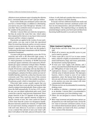 Guidelines on Rainwater Catchment Systems for Hawai‘i



chlorine to treat catchment water is keeping the chlorine      it down. A soft cloth and a product that removes lime is
level consistently between 0.2 and 1 part per million.         usually very effective for bulb cleaning.
	 If you wish to drink your catchment system water and         	 Everyone will have different disinfection needs and
you have a limited budget, in addition to chlorinating,        concerns. Each home rainwater catchment system will
you need to run your water through an “absolute 1-mi-          have its own characteristics, and each will have its indi-
cron filter” that is certified to remove Cryptospor-idium,     vidual problems. The important thing is to identify the
the smallest of the protozoan cysts.                           potential dangers and do your best to prevent them from
	 Absolute 1-micron filters are relatively inexpensive,        becoming health hazards to you and your family.
but they do restrict the water flow rate, which makes
them impractical for showers or any faucet where normal
pressure and flow volume is required.
	 If pesticides are applied in the vicinity of your catch-
ment system, you may want to look into specialized
filters for removing chemicals and/or a reverse-osmosis
system to remove pesticides. Be sure to read the manu-          Water treatment highlights
facturer’s specifications, then check out the product’s         •	 Keep bushes and trees away from your roof and
certification for the target contaminant with the National         tank.
Sanitation Foundation.                                          •	 Block off or remove any possible access to your
	 A system with growing popularity across the US for               roof or tank by animals.
rainwater and wells is the ultraviolet light system. A          •	 Unless water pH is over 8.5 (as in some cement
preferred system combines an ultraviolet light (Class              tanks), chlorine is highly recommended as a treat-
A, which guarantees an intensity of 40,000 microwatt               ment to kill bacteria, fungi, and viruses, particularly
seconds per square centimeter, also expressed as 40 mil-           the bacterium causing leptospirosis.
lijoules per square centimeter) with pre-filters. Prefilters    •	 To treat your water supply with chlorine, add 2
are usually used in a series; starting with a coarse one           ounces unscented household bleach (6% strength)
(maybe 20 microns) and ending with one that filters to             per 1000 gallons of water in the tank.
1–5 microns would be best. The ultraviolet light will kill      •	 Leptospirosis disease is spread through contact
most pathogens, and prices for these systems are more af-          with the urine of infected animals. The leptospira
fordable than they used to be, as they have become more            bacteria, which is found in most of our rodent
commonly used. They inactivate most of the common                  population, enters the human body through tiny
pathogens found in raw water. One notable exception is             skin cuts and soft mucus membranes. This puts you
Toxoplasma gondii, which is transmitted via cat feces.             at risk anytime you come into contact with water
	 Ultraviolet light systems usually require that you               contaminated with leptospira.
change the bulb once a year and that you keep the bulb          •	 Chlorine test kits are recommended for monitoring
clean by wiping it down periodically. Some systems wipe            drinking water.
down the bulb automatically. If you buy a UV system,            •	 In addition to chlorine, a treatment system such
be sure you can obtain replacement parts easily. Each              as an absolute 1-micron filter is recommended to
system has a specific water pressure requirement. Since            remove protozoan cysts from drinking water.
proper function of the UV depends on the organisms              •	 Filters are not designed to remove bacteria and
being in contact with a specific intensity of light for a          viruses.
specific amount of time, the water cannot be allowed            •	 Most water treatment and purification options are
to flow faster than the system was designed to handle.             designed for use with municipal water, not for the
Because rainwater contains few minerals, UV light bulbs            raw water of rainwater catchment systems. If you
do not need much cleaning compared to systems used                 are confused about treatment options, ask for help.
with well water. However if you have a concrete tank               Phone numbers are listed in the Notes and Refer-
or use a mineral like calcium to raise your water’s pH,            ences section of this document.
then it will adhere to the bulb, and you will need to wipe

38
 