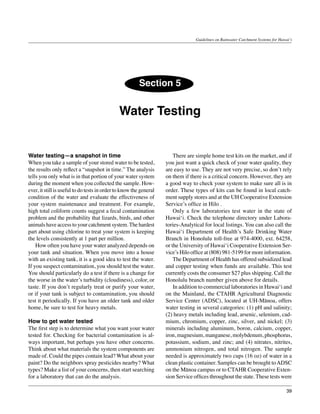 Guidelines on Rainwater Catchment Systems for Hawai‘i




                                                         Section 5


                                              Water Testing


Water testing—a snapshot in time                                    	 There are simple home test kits on the market, and if
When you take a sample of your stored water to be tested,           you just want a quick check of your water quality, they
the results only reflect a “snapshot in time.” The analysis         are easy to use. They are not very precise, so don’t rely
tells you only what is in that portion of your water system         on them if there is a critical concern. However, they are
during the moment when you collected the sample. How-               a good way to check your system to make sure all is in
ever, it still is useful to do tests in order to know the general   order. These types of kits can be found in local catch-
condition of the water and evaluate the effectiveness of            ment supply stores and at the UH Cooperative Extension
your system maintenance and treatment. For example,                 Service’s office in Hilo .
high total coliform counts suggest a fecal contamination            	 Only a few laboratories test water in the state of
problem and the probability that lizards, birds, and other          Hawai‘i. Check the telephone directory under Labora-
animals have access to your catchment system. The hardest           tories-Analytical for local listings. You can also call the
part about using chlorine to treat your system is keeping           Hawai‘i Department of Health’s Safe Drinking Water
the levels consistently at 1 part per million.                      Branch in Honolulu toll-free at 974-4000, ext. 64258,
	 How often you have your water analyzed depends on                 or the University of Hawai‘i Cooperative Extension Ser-
your tank and situation. When you move into a house                 vice’s Hilo office at (808) 981-5199 for more information.
with an existing tank, it is a good idea to test the water.         	 The Department of Health has offered subsidized lead
If you suspect contamination, you should test the water.            and copper testing when funds are available. This test
You should particularly do a test if there is a change for          currently costs the consumer $27 plus shipping. Call the
the worse in the water’s turbidity (cloudiness), color, or          Honolulu branch number given above for details.
taste. If you don’t regularly treat or purify your water,           	 In addition to commercial laboratories in Hawai‘i and
or if your tank is subject to contamination, you should             on the Mainland, the CTAHR Agricultural Diagnostic
test it periodically. If you have an older tank and older           Service Center (ADSC), located at UH-Mānoa, offers
home, be sure to test for heavy metals.                             water testing in several categories: (1) pH and salinity;
                                                                    (2) heavy metals including lead, arsenic, selenium, cad-
How to get water tested                                             mium, chromium, copper, zinc, silver, and nickel; (3)
The first step is to determine what you want your water             minerals including aluminum, boron, calcium, copper,
tested for. Checking for bacterial contamination is al-             iron, magnesium, manganese, molybdenum, phosphorus,
ways important, but perhaps you have other concerns.                potassium, sodium, and zinc; and (4) nitrates, nitrites,
Think about what materials the system components are                ammonium nitrogen, and total nitrogen. The sample
made of. Could the pipes contain lead? What about your              needed is approximately two cups (16 oz) of water in a
paint? Do the neighbors spray pesticides nearby? What               clean plastic container. Samples can be brought to ADSC
types? Make a list of your concerns, then start searching           on the Mānoa campus or to CTAHR Cooperative Exten-
for a laboratory that can do the analysis.                          sion Service offices throughout the state. These tests were

                                                                                                                                    39
 