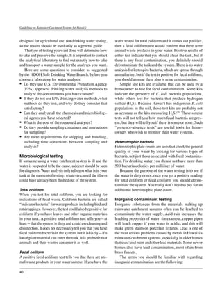 Guidelines on Rainwater Catchment Systems for Hawai‘i



designed for agricultural use, not drinking water testing,      water tested for total coliform and it comes out positive,
so the results should be used only as a general guide.          then a fecal coliform test would confirm that there were
	 The type of testing you want done will determine how          animal waste products in your water. Positive results of
to take and preserve the sample. It is important to contact     either test indicate that you should clean the tank, but if
the analytical laboratory to find out exactly how to take       there is any fecal contamination, you definitely should
and transport a water sample for the analyses you want.         decontaminate the tank and the system. There is no water
	 Here are some questions to consider, as suggested             analysis for leptospira bacteria, which are spread through
by the HDOH Safe Drinking Water Branch, before you              animal urine, but if the test is positive for fecal coliform,
choose a laboratory for water analysis:                         you should assume there also is urine contamination.
•	 Do they use U.S. Environmental Protection Agency             	 Simple test kits are available that can be used by a
   (EPA) approved drinking water analysis methods to            homeowner to test for fecal contamination. Some kits
   analyze the contaminants you have chosen?                    indicate the presence of E. coli bacteria populations,
•	 If they do not use EPA drinking water methods, what          while others test for bacteria that produce hydrogen
   methods do they use, and why do they consider that           sulfide (H2S). Because Hawai‘i has indigenous E. coli
   satisfactory?                                                populations in the soil, those test kits are probably not
•	 Can they analyze all the chemicals and microbiologi-         as accurate as the kits measuring H2S.(25) These simple
   cal agents you have selected?                                tests will not tell you how much fecal bacteria are pres-
•	 What is the cost of the requested analyses?                  ent, but they will tell you if there is some or none. Such
•	 Do they provide sampling containers and instructions         “presence-absence tests” are useful tools for home-
   for sampling?                                                owners who wish to monitor their water systems.
•	 Are there requirements for shipping and handling,
   including time constraints between sampling and              Heterotrophic bacteria
   analysis?                                                    Heterotrophic plate counts are tests that check the general
                                                                quality of your water by looking for various types of
Microbiological testing                                         bacteria, not just those associated with fecal contamina-
If someone using a water catchment system is ill and the        tion. For drinking water, you should not have more than
water is suspected to be the cause, a doctor should be seen     500 bacteria colonies per milliliter of water.
for diagnosis. Water analysis only tells you what is in your    	 Because the purpose of the water testing is to see if
tank at the moment of testing; whatever caused the illness      the water is dirty or not, once you get a positive reading
could have already been flushed out of the system.              for total coliform or fecal coliform you should decon-
                                                                taminate the system. You really don’t need to pay for an
Total coliform                                                  additional heterotrophic plate count.
When you test for total coliform, you are looking for
indications of fecal waste. Coliform bacteria are called        Inorganic contaminant testing
“indicator bacteria” for waste products including bird and      Inorganic substances from the materials making up
rat droppings. However, the test could also be positive for     rainwater catchment systems often can be leached to
coliform if you have leaves and other organic materials         contaminate the water supply. Acid rain increases the
in your tank. A positive total coliform test tells you—at       leaching properties of water; for example, copper pipes
least—that the system is dirty and could use cleaning and       will leach copper if your water is acidic, and this will
disinfection. It does not necessarily tell you that you have    make green stains on porcelain fixtures. Lead is one of
fecal coliform bacteria in the system, but it is likely—if a    the most serious problems caused by metals in Hawai‘i’s
lot of plant material can enter the tank, it is probable that   rainwater catchment systems, especially in older homes
animals and their wastes can enter it as well.                  that used lead paint and other lead materials. Some newer
                                                                homes also have lead contamination, most often from
Fecal coliform                                                  brass faucets.
A positive fecal coliform test tells you that there are ani-    	 The terms you should be familiar with regarding
mal waste products in your water sample. If you have the        inorganic contamination are the following:

40
 