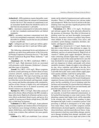 Guidelines on Rainwater Catchment Systems for Hawai‘i



Action level—EPA regulations require that public water         intake can be related to hypertension and cardiovascular
  systems be treated when the amount of contaminant            disorders. There is a link between low calcium intake
  reaches this level. This amount of contaminant is not        and osteoporosis. With a low level of calcium in the diet,
  an immediate health threat but should be used as an          drinking water may provide a significant portion of the
  alert that decontamination is advisable.                     daily calcium requirement.
MCL—maximum contaminant level allowed by federal               	 Chromium (Cr). MCL = 0.1 mg/L. Freshwater
  or state law (standards mentioned below are federal          and saltwater aquatic life can be adversely affected by
  standards).                                                  the presence of chromium. The effect of chromium in
SMCL—secondary maximum contaminant level; this                 drinking water has not been thoroughly investigated.
  level is for unregulated compounds, which may not be         However, chromium is known to produce lung tumors
  desirable for aesthetic reasons but are not considered       when inhaled. It also causes kidney, liver, nerve, and
  to pose a health risk.                                       circulatory system damage, respiratory disorders, der-
mg/L—milligrams per liter (= parts per million, ppm)           matitis, and digestive problems.
µg/L—micrograms per liter (= parts per billion, ppb)           	 Copper (Cu). Action level = 1.3 mg/L. Studies show
                                                               that diets in the USA are often deficient in copper. Its
	 The following contaminant levels and definitions of          deficiency causes anemia, loss of hair pigment, growth
problems are taken from publications of the University         inhibition, and loss of arterial elasticity. High levels of
of Florida Cooperative Extension Service,(26) the South        vitamin C inhibit good copper absorption. However,
Central Connecticut Regional Water Authority,(27) and          water containing amounts higher than 1 mg/L is likely
the U.S. EPA.                                                  to supply too much of this metal and that level is also the
	 Aluminum (Al). No MCL established; SMCL =                    taste threshold for most people. Copper is highly toxic
0.05–0.2 mg/L. High aluminum levels are associated             and very dangerous to infants and people with certain
with premature senile dementia (Alzheimer’s disease)           metabolic disorders. Uptake of copper is also influenced
and other types of dementia.                                   by zinc, silver, cadmium, and sulfate in the diet. Few
	 Arsenic (As). MCL = 0.01 mg/L. Minor symptoms                people have been diagnosed with copper toxicity, but it
of chronic arsenic poisoning are similar to those of many      is possible that acidic water could corrode copper pipes
common ailments, making actual arsenic poisoning               more quickly and they could fail or spring leaks.
difficult to diagnose. This type of poisoning can make         	 Iron (Fe). SMCL = 0.3 mg/L. The presence of iron
people tired, lethargic, and depressed. Other symptoms         in drinking water may increase the hazard of pathogenic
are white lines across the toenails and fingernails, weight    organisms, because most of those organisms need iron to
loss, nausea and diarrhea alternating with constipation,       grow, but this availability of iron in drinking water has
and loss of hair. Arsenic is highly toxic and widespread       not been well researched. It is known that iron influences
in the environment due to its natural occurrence and           the uptake of copper and lead. Iron can stain laundry and
former extensive use in pesticides.                            porcelain and produce an “off” taste.
	 Barium (Ba). MCL = 2.0 mg/L. Due to the scarcity of          	 Lead (Pb). Action level = 0.015 mg/L. Lead can oc-
data on the chronic effects of barium, the MCL includes a      cur naturally, or result from industrial contamination, or
large safety factor. High levels of barium can have severe     be leached from lead pipes in some water systems. If the
toxic effects on the heart, blood vessels, and nerves. It is   plumbing contains lead, higher levels will be detectable
capable of causing nerve blocks at high doses; 550–600         in the morning after water has been standing in pipes
mg is a fatal dose for humans.                                 throughout the night. Lead is a cumulative poison. Lead
	 Cadmium (Cd). MCL = 0.005 mg/L. Acute cadmium                poisoning is difficult to distinguish in its early stages
poisoning symptoms are similar to those of food poison-        from minor illness. Early reversible symptoms include
ing. Cadmium causes damage to kidneys, digestive tract         abdominal pain, decreased appetite, constipation, fatigue,
upsets, brittle bones, and is linked to hypertension. There    sleep disturbance, and decreased physical fitness. Long-
is also some evidence that cadmium can cause genetic           term exposure to lead may cause kidney damage, anemia,
mutation. 	                                                    nerve damage including brain damage, and death. Lead
	 Calcium (Ca). MCL not established. Low calcium               poisoning affects almost every organ and system in the

                                                                                                                               41
 