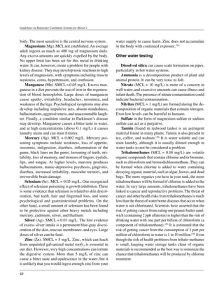 Guidelines on Rainwater Catchment Systems for Hawai‘i



body. The most sensitive is the central nervous system.      water supply to cause harm. Zinc does not accumulate
	 Magnesium (Mg). MCL not established. An average            in the body with continued exposure.(24)
adult ingests as much as 480 mg of magnesium daily.
Any excess amounts are quickly expelled by the body.         Other water testing
No upper limit has been set for this metal in drinking
water. It can, however, create a problem for people with     	 Dissolved silica can cause scale formation on pipes,
kidney disease. They may develop toxic reactions to high     particularly in hot water systems.
levels of magnesium, with symptoms including muscle          	 Ammonia is a decomposition product of plant and
weakness, coma, hypertension, and confusion.                 animal protein. It can be very toxic to fish.
	 Manganese (Mn). SMCL = 0.05 mg/L. Excess man-              	 Nitrate (MCL = 10 mg/L) is more of a concern in
ganese in a diet prevents the use of iron in the regenera-   well water, and excessive amounts can cause illness and
tion of blood hemoglobin. Large doses of manganese           infant death. The presence of nitrate contamination could
cause apathy, irritability, headaches, insomnia, and         indicate bacterial contamination.
weakness of the legs. Psychological symptoms may also        	 Nitrites (MCL = 1 mg/L) are formed during the de-
develop including impulsive acts, absent‑mindedness,         composition of organic materials that contain nitrogen.
hallucinations, aggressiveness, and unaccountable laugh-     Even low levels can be harmful to humans.
ter. Finally, a condition similar to Parkinson’s disease     	 Sulfate in the form of magnesium sulfate or sodium
may develop. Manganese causes a bitter taste in water,       sulfate can act as a purgative.
and at high concentrations (above 0.1 mg/L) it causes        	 Tannin (found in redwood tanks) is an astringent
laundry stains and can stain fixtures.                       material found in many plants. Tannin is also present in
	 Mercury (Hg). MCL = 0.002 mg/L. Mercury poi-               tea, coffee, and walnuts.(28) It is water soluble and can
soning symptoms include weakness, loss of appetite,          stain laundry, although it is usually diluted enough in
insomnia, indigestion, diarrhea, inflammation of the         water tanks to not be considered a problem.
gums, black lines on the gums, loosening of teeth, irri-     	 Trihalomethanes (MCL = 0.08 mg/L) are volatile
tability, loss of memory, and tremors of fingers, eyelids,   organic compounds that contain chlorine and/or bromine,
lips, and tongue. At higher levels, mercury produces         such as chloroform and bromodichloromethane. They can
hallucinations, manic‑depressive psychosis, gingivitis,      be formed when chlorine is added to water containing
diarrhea, increased irritability, muscular tremors, and      decaying organic material, such as algae, leaves, and dead
irreversible brain damage.                                   bugs. The more organics you have in your tank, the more
	 Selenium (Se). MCL = 0.05 mg/L. One recognized             trihalomethanes will be formed if chlorine is added to the
effect of selenium poisoning is growth inhibition. There     water. In very large amounts, trihalomethanes have been
is some evidence that selenium is related to skin discol-    linked to cancer and reproductive problems. The threat of
oration, bad teeth, hair and fingernail loss, and some       cancer and other health risks from trihalomethanes is much
psychological and gastrointestinal problems. On the          less than the threat of water borne diseases that occur when
other hand, a small amount of selenium has been found        water is not chlorinated. Scientists have asserted that the
to be protective against other heavy metals including        risk of getting cancer from eating one peanut-butter sand-
mercury, cadmium, silver, and thallium.                      wich (containing 2 ppb aflatoxin) is higher than the risk of
	 Silver (Ag). SMCL = 0.01 mg/L. The first evidence          drinking water with one part per billion of chloroform (a
of excess silver intake is a permanent blue‑gray discol-     component of trihalomethane).(29) It is estimated that the
oration of the skin, mucous membranes, and eyes. Large       risk of getting cancer from the consumption of 1 part per
doses of silver can be fatal.                                million of chloroform in water is 1 in 10 million.(30) Even
	 Zinc (Zn). SMCL = 5 mg/L. Zinc, which can leach            though the risk of health problems from trihalo-methanes
from unpainted galvanized metal roofs, is essential in       is small, keeping water storage tanks clean of organic
our diet. However, very high concentrations can irritate     materials is recommended as the best way to minimize the
the digestive system. More than 5 mg/L of zinc can           chance that trihalomethanes will be produced by chlorine
cause a bitter taste and opalescence in the water, but it    treatment.
is unlikely that you would ingest enough zinc from your

42
 