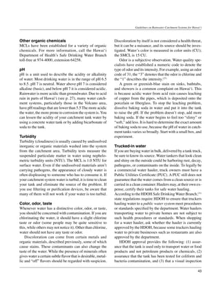 Guidelines on Rainwater Catchment Systems for Hawai‘i



Other organic chemicals                                         Discoloration by itself is not considered a health threat,
MCLs have been established for a variety of organic             but it can be a nuisance, and its source should be inves-
chemicals. For more information, call the Hawai‘i               tigated. Water’s color is measured in color units (CU);
Department of Health’s Safe Drinking Water Branch               the SMCL is 15 CU.
toll-free at 974-4000, extension 64258.                         	 Odor is a subjective observation. Water quality spe-
                                                                cialists have established a numeric code to denote the
pH                                                              type of odor and its intensity. For example, using an odor
pH is a unit used to describe the acidity or alkalinity         code of 31, the “3” denotes that the odor is chlorine and
of water. Most drinking water is in the range of pH 6.5         the “1” describes the intensity.(27)
to 8.5. pH 7 is neutral. Water above pH 7 is considered         	 A green or greenish-blue stain on sinks, bathtubs,
alkaline (basic), and below pH 7 it is considered acidic.       and showers is a common complaint on Hawai‘i. This
Rainwater is more acidic than groundwater. Due to acid          is because acidic water from acid rain causes leaching
rain in parts of Hawai‘i (see p. 27), many water catch-         of copper from the pipes, which is deposited onto the
ment systems, particularly those in the Volcano area,           porcelain or fiberglass. To stop the leaching problem,
have pH readings that are lower than 5.5 The more acidic        dissolve baking soda in water and put it into the tank
the water, the more prone to corrosion the system is. You       to raise the pH. If the problem doesn’t stop, add more
can lessen the acidity of your catchment tank water by          baking soda. If the water begins to feel too “slimy” or
using a concrete water tank or by adding bicarbonate of         “soft,” add less. It is hard to determine the exact amount
soda to the tank.                                               of baking soda to use, because the pH of water in catch-
                                                                ment tanks varies so broadly. Start with a small box, and
Turbidity                                                       experiment.
Turbidity (cloudiness) is usually caused by undissolved
inorganic or organic materials washed into the system           Trucked-in water
from the catchment area. Turbidity tests measure the            If you are buying water in bulk, delivered by a tank truck,
suspended particulate matter in water using nephelo-            be sure to know its source. Water tankers that look clean
metric turbidity units (NTU). The MCL is 1.0 NTU for            and shiny on the outside could be harboring rust, decay,
surface water. Even if the undissolved materials aren’t         pathogens, or contaminants on the inside. To legally be
carrying pathogens, the appearance of cloudy water is           a commercial water hauler, truck owners must have a
often displeasing to someone who has to consume it. If          Public Utilities Certificate (PUC). A PUC still does not
your catchment system water is turbid, it is time to clean      guarantee that the water comes from a clean source or is
your tank and eliminate the source of the problem. If           carried in a clean container. Haulers may, at their own ex-
you use filtering or purification devices, be aware that        pense, certify their tanks for safe water hauling. 		
many of them will not work if your water is too turbid.         According to the HDOH Safe Drinking Water Branch,(31)
                                                                state regulations require HDOH to ensure that truckers
Color, odor, taste                                              hauling water to a public water system meet procedures
Whenever water has a distinctive color, odor, or taste,         or standards specified by the department. Water haulers
you should be concerned with contamination. If you are          transporting water to private homes are not subject to
chlorinating the water, it should have a slight chlorine        such health procedures or standards. When shopping
taste or odor (some people may be quite sensitive to            for a water hauler, ask whether the hauler is currently
this, while others may not notice it). Other than chlorine,     approved by the HDOH, because some truckers hauling
water should not have any taste or odor.                        water to private businesses such as restaurants are also
	 Discoloration can come from certain metals and                approved by the department.
organic materials, described previously, some of which          	 HDOH approval provides the following: (1) assur-
cause stains. These contaminants can also change the            ance that the tank is used only to transport water or food
taste of the water. While the presence of minerals often        products and not petroleum products or chemicals, (2)
gives water a certain subtle flavor that is desirable, metal-   assurance that the tank has been tested for coliform and
lic and “off” flavors should be regarded with suspicion.        bacteria contamination, and (3) that a visual inspection

                                                                                                                                43
 