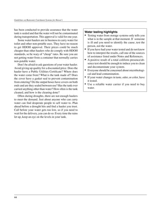 Guidelines on Rainwater Catchment Systems for Hawai‘i



has been conducted to provide assurance that the water
tank is sealed and that the water will not be contaminated    Water testing highlights
during transportation. This approval is valid for one year.   •	 Testing water from storage systems only tells you
	 Some water haulers are in business to carry water for          what is in the sample at that moment. If someone
toilet and other non-potable uses. They have no reason           is ill and you need to identify the cause, test the
to get HDOH approval. Their prices could be much                 person, not the water.
cheaper than other haulers who do comply with HDOH            •	 If you have had your water tested and do not know
standards, so be wary of “cheap” rates. Be sure you are          how to interpret the results, call one of the sources
not getting water from a container that normally carries         of assistance listed under Notes and References.
non-potable water.                                            •	 A positive result of a total coliform presence/ab-
	 Don’t be afraid to ask questions of your water hauler.         sence test should be enough to induce you to clean
Avoid giving up quality for a discounted price. Does the         and decontaminate your system.
hauler have a Public Utilities Certificate? Where does        •	 Everyone should be concerned about microbiologi-
the water come from? What is the tank made of? Does              cal and lead contamination.
the cover have a gasket seal to prevent contamination         •	 If your water changes in taste, odor, or color, have
from entering? Do the output hoses have covers on both           it tested.
ends and are they sealed between use? Has the tank ever       •	 Use a reliable water carrier if you need to buy
carried anything other than water? How often is the tank         water.
cleaned, and how is the cleaning done?
	 Often during droughts, there are not enough haulers
to meet the demand. Just about anyone who can carry
water can find desperate people to sell water to. Plan
ahead before a drought hits and find a hauler you trust.
Call before your water gets too low, so if you need to
wait for the delivery, you can do so. Every time the rains
let up, keep an eye on the levels in your tank.




44
 
