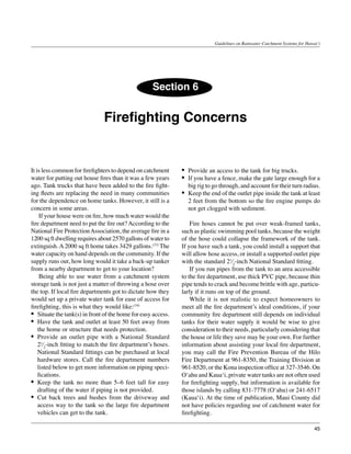 Guidelines on Rainwater Catchment Systems for Hawai‘i




                                                    Section 6


                               Firefighting Concerns


It is less common for firefighters to depend on catchment      •	 Provide an access to the tank for big trucks.
water for putting out house fires than it was a few years      •	 If you have a fence, make the gate large enough for a
ago. Tank trucks that have been added to the fire fight-          big rig to go through, and account for their turn radius.
ing fleets are replacing the need in many communities          •	 Keep the end of the outlet pipe inside the tank at least
for the dependence on home tanks. However, it still is a          2 feet from the bottom so the fire engine pumps do
concern in some areas.                                            not get clogged with sediment.
	 If your house were on fire, how much water would the
fire department need to put the fire out? According to the     	 Fire hoses cannot be put over weak-framed tanks,
National Fire Protection Association, the average fire in a    such as plastic swimming pool tanks, because the weight
1200 sq ft dwelling requires about 2570 gallons of water to    of the hose could collapse the framework of the tank.
extinguish. A 2000 sq ft home takes 3429 gallons.(33) The      If you have such a tank, you could install a support that
water capacity on hand depends on the community. If the        will allow hose access, or install a supported outlet pipe
supply runs out, how long would it take a back-up tanker       with the standard 21⁄2-inch National Standard fitting.
from a nearby department to get to your location? 	            	 If you run pipes from the tank to an area accessible
	 Being able to use water from a catchment system              to the fire department, use thick PVC pipe, because thin
storage tank is not just a matter of throwing a hose over      pipe tends to crack and become brittle with age, particu-
the top. If local fire departments got to dictate how they     larly if it runs on top of the ground.
would set up a private water tank for ease of access for       	 While it is not realistic to expect homeowners to
firefighting, this is what they would like:(34)                meet all the fire department’s ideal conditions, if your
•	 Situate the tank(s) in front of the home for easy access.   community fire department still depends on individual
•	 Have the tank and outlet at least 50 feet away from         tanks for their water supply it would be wise to give
    the home or structure that needs protection.               consideration to their needs, particularly considering that
•	 Provide an outlet pipe with a National Standard             the house or life they save may be your own. For further
    21⁄2-inch fitting to match the fire department’s hoses.    information about assisting your local fire department,
    National Standard fittings can be purchased at local       you may call the Fire Prevention Bureau of the Hilo
    hardware stores. Call the fire department numbers          Fire Department at 961-8350, the Training Division at
    listed below to get more information on piping speci-      961-8520, or the Kona inspection office at 327-3546. On
    fications.                                                 O‘ahu and Kaua‘i, private water tanks are not often used
•	 Keep the tank no more than 5–6 feet tall for easy           for firefighting supply, but information is available for
    drafting of the water if piping is not provided.           those islands by calling 831-7778 (O‘ahu) or 241-6517
•	 Cut back trees and bushes from the driveway and             (Kaua‘i). At the time of publication, Maui County did
    access way to the tank so the large fire department        not have policies regarding use of catchment water for
    vehicles can get to the tank.                              firefighting.

                                                                                                                               45
 
