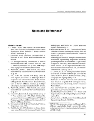 Guidelines on Rainwater Catchment Systems for Hawai‘i




                                    Notes and References*




Notes to the text                                               Monographs, Water Series no. 3, South Australian
1.	 Cunliffe, David A. 1998. Guidance on the use of rain-       Health Commission. p. 7.
    water tanks. National Environmental Health Forum        10.	Wentworth, Chester K. 1953. Construction of water
    Monographs, Water Series No. 3, South Australian            tanks for resistance to earthquake damage. Univ. of
    Health Commission. p. 1.                                    Hawai‘i, Agricultural Extension Service, Extension
2.	 Guidelines on the collection, care and control of           Bulletin 60. 10 p.
    rainwater in tanks. South Australian Health Com-        11.	Protecting your resources through a farm and home
    mission.                                                    assessment: a partnership program for voluntary
3.	 U.S. Geological Survey. Estimated use of water in           pollution prevention. National Farm*A*Syst/Home*
    the United States in 1990. Domestic water use. Table        A*Syst staff with USDA Natural Resources Conser-
    12, Domestic freshwater use by state, 1990. http://         vation Service, USDA Cooperative State Research,
    water.usgs.gov/watuse/tables/dotab.st.html.                 Education and Extension Service, U.S. Environmen-
4.	 Wentworth, Chester K. 1959. Rainfall, tanks, catch-         tal Protection Agency. p. 23–28.
    ment and family use of water. Hawai‘i Water Author-     12.	O’Connell, R., et. al. Investigation of the effects
    ity. p. 10                                                  of acid rain on water catchment pH levels on the
5.	 Fok, Yu-Si, H.L. Ronald, Jack Hung, Edwin T.                island of Hawaii, Hawaii. Water Resources Group,
    Mura-bayashi, and Andrew Lo. 1980. Bayes-Markov             Geography 791, Spring 1989, p. 2–3.
    analysis for rain-catchment cisterns. WRRC Techni-      13.	Sutton, J.T.E. Volcanic emissions from Kilauea and
    cal Report 133, Water Resources Research Center,            their effects on air quality. U.S. Geological Survey,
    Univ. of Hawai‘i at Mānoa, Honolulu. p. 27. http://         Hawaiian Volcano Observatory, Hawai‘i Volcanoes
    scholarspace.manoa.hawaii.edu/handle/10125/2317.            National Park.
6.	 Wentworth, Chester K. 1959. Rainfall, tanks, catch-     14.	Acid rain: USGS water science for schools. http://
    ment and family use of water, Hawai‘i Water Author-         ga.water.usgs.gov/edu/acidrain.html.
    ity. p. 6–8                                             15.	Food Safety Education Office, Food Safety and
7.	 Macomber, Patricia S.H. Unpublished survey of               Inspection Service, U.S. Dept. of Agriculture, Wash-
    74 Puna residents, July 1999. Dept. of Natural Re-          ington, D.C.
    sources and Environmental Management, College of        16.	Hawai‘i Dept. of Health, Vector Control Branch and
    Tropical Agriculture and Human Resources, Univ. of          Epidemiology Branch, Hilo Office.
    Hawai‘i at Mānoa, Honolulu.
8.	 Conversation with Dr. Ewen Campbell, O’Sullivan         * All Web URLs given were current as of January, 2010.
    Corporation, June, 1999.                                  URLs are hyperlinked in the pdf version of this guide,
9.	 Cunliffe, David A. 1998. Guidance on the use of rain-     available at http://www.ctahr.hawaii.edu/oc/freepubs/
    water tanks. National Environmental Health Forum          pdf/WC-12.pdf.

                                                                                                                           47
 
