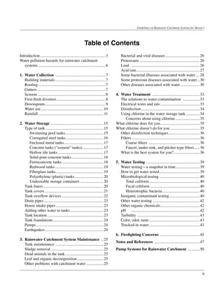 Guidelines on Rainwater Catchment Systems for Hawai‘i




                                                          Table of Contents
Introduction.................................................................. 3   	   Bacterial and viral diseases................................... 26
Water pollution hazards for rainwater catchment                                    	   Protozoans............................................................. 26
   systems.................................................................... 6   	   Lead	 . ................................................................... 26
                                                                                   	   Acid rain............................................................... 27
                                                                                                   .
1.	 Water Collection . ................................................. 7         	   Some bacterial illnesses associated with water..... 28
	 Building materials................................................... 7          	   Some protozoan diseases associated with water... 30
	 Roofing. .................................................................. 7
           .                                                                       	   Other diseases associated with water.................... 30
	 Gutters..................................................................... 7
	 Screens.................................................................... 8    4.	 Water Treatment ................................................ 33
	 First-flush diverters................................................. 8         	 The solutions to water contamination .................. 33
	 Downspouts............................................................ 9
                  .                                                                	 Electrical wires and rats........................................ 33
	 Water use............................................................... 10      	 Disinfection........................................................... 34
	 Rainfall.................................................................. 11    	 Using chlorine in the water storage tank.............. 34    .
	                                                                                  		 Concerns about using chlorine......................... 35
2.	 Water Storage . ................................................... 15         What chlorine does for you........................................ 35
	 Type of tank.......................................................... 15        What chlorine doesn’t do for you.............................. 35
		 Swimming pool tanks...................................... 15
                                      .                                            	 Other disinfection techniques............................... 36
		 Corrugated steel tanks...................................... 16                 	 Filters.................................................................... 36
		 Enclosed metal tanks. ...................................... 17
                                     .                                             		 Coarse filters.................................................... 36
		 Concrete tanks (“cement” tanks)..................... 17
                                                       .                           		 Faucet, under-sink, and pitcher-type filters...... 36
		 Hollow tile tanks.............................................. 17              	 What is the best system for you?.......................... 36
		 Solid-pour concrete tanks................................ 18
                                            .                                      	
		 Ferroconcrete tanks.......................................... 18                5.	 Water Testing . .................................................... 39
		 Redwood tanks................................................. 19               	 Water testing—a snapshot in time........................ 39
		 Fiberglass tanks................................................ 19             	 How to get water tested........................................ 39
                                                                                                                        .
		 Polyethylene (plastic) tanks............................. 20                    	 Microbiological testing......................................... 40
		 Undesirable storage containers........................ 20                       		 Total coliform................................................... 40
	 Tank liners............................................................. 20      		 Fecal coliform.................................................. 40
	 Tank covers........................................................... 21        		 Heterotrophic bacteria...................................... 40
	 Tank overflow devices.......................................... 22               	 Inorganic contaminant testing............................... 40
	 Drain pipes............................................................ 23       	 Other water testing................................................ 42
	 House intake pipes................................................ 23            	 Other organic chemicals....................................... 42
                                                                                                                          .
	 Adding other water to tanks.................................. 23                 	 pH	 . ................................................................... 42
	 Tank location......................................................... 23        	 Turbidity .............................................................. 43
	 Tank foundations................................................... 24           	 Color, odor, taste................................................... 43
	 Pumps.................................................................... 24     	 Trucked-in water................................................... 43
	 Earthquakes........................................................... 24
                                                                                   6.	 Firefighting Concerns ........................................ 45
3.	 Rainwater Catchment System Maintenance ... 25
                                                                                   Notes and References .............................................. 47
	 Tank maintenance................................................. 25
	 Sludge removal..................................................... 25           Pump Systems for Rainwater Catchment . ........... 50
	 Dead animals in the tank....................................... 25
	 Leaf and organic decomposition........................... 25
	 Other problems with catchment water.................. 25

                                                                                                                                                                   5
 