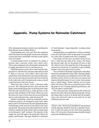 Guidelines on Rainwater Catchment Systems for Hawai‘i




        Appendix. Pump Systems for Rainwater Catchment




[This information on pump systems was contributed by            of 1 inch diameter—larger if possible—to reduce strain
Verne Wood, owner of Water Works.]                              on the pump.
	 Understanding how water gets from the catchment               	 Changing filters on a regular basis will give you better
tank to the faucet can help people on rainwater catchment       water flow and reduce work for the pump. It is possible
systems feel more comfortable with their system and be          for a dirty filter to impede water flow completely.
more self-reliant.                                              	 Your pump will also give you better service if you
	 A normal pump system is composed of a pump, a                 have a large pressure tank in the system. The larger
pressure tank, a pressure switch, and a check valve.            the pressure tank, the less the pump will turn on and
These main components all work together automatically           off, which in turn will extend the life of the pump and
to supply pressurized water to your point of use.               consume less electricity. It is possible to add a multiple
	 Catchment pump systems draw water from the tank,              number of pressure tanks in your system.
pressurize it, and store it in a pressure tank until you need   	 You can improve the pump’s performance and reduce
it. There is a one-way valve called a check valve (also         electrical consumption by using a 220-volt pump. Higher
called a foot valve) between the water tank and the pump;       quality water pumps are configured to run on 220 volts,
this valve prevents the pressurized water from returning        and these pumps will lower electrical con-sumtion and
to the water tank, and it simultaneously creates a closed       improve the performance of your system. Some pumps
system between it and your faucets.                             have a “dual-voltage” feature whereby you can select
	 When you open a faucet, water is delivered under              either 110 volts or 220 volts as your power source. From
pressure. The subsequent pressure drop activates the            the point of view of pump operation performance, the
pump switch and the pump turns on, drawing more water           220-volt option is preferrable.*
from the tank and delivering it, under pressure, to the         	 The correct pressure setting between the switch and
pressure tank and thence to the faucet. When you close          the pressure tank will ensure that the pump does not run
the faucet, the same switch senses the pressure build-up        any longer than it needs to. It should shut off promptly
and, at a prescribed pressure, shuts the pump off.              once it has delivered water to your point of use and
	 Shallow-well pumps, which are commonly used for               refilled the pressure tank.
catchment systems, are designed to push water rather
than to pull it. For that reason, the most appropriate place
for the pump is at the same level (elevation) as the water      *Editor’s note: All electrical installations and electrical
storage tank. The pump can be placed elsewhere, but the         trouble-shooting should be done by a qualified electri-
efficency and the life of the pump will be compromised          cian. A 220-volt system can be much more hazardous
as the demand to “pull” increases. The diameter of the          than a 110-volt system. Pump housings should be locked
supply line from the tank to the pump also affects the          to prevent unauthorized access.
pump’s performance. This pipe should be a minimum

50
 