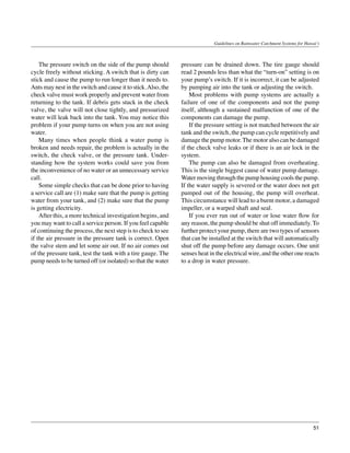 Guidelines on Rainwater Catchment Systems for Hawai‘i



	 The pressure switch on the side of the pump should           pressure can be drained down. The tire gauge should
cycle freely without sticking. A switch that is dirty can      read 2 pounds less than what the “turn-on” setting is on
stick and cause the pump to run longer than it needs to.       your pump’s switch. If it is incorrect, it can be adjusted
Ants may nest in the switch and cause it to stick. Also, the   by pumping air into the tank or adjusting the switch.
check valve must work properly and prevent water from          	 Most problems with pump systems are actually a
returning to the tank. If debris gets stuck in the check       failure of one of the components and not the pump
valve, the valve will not close tightly, and pressurized       itself, although a sustained malfunction of one of the
water will leak back into the tank. You may notice this        components can damage the pump.
problem if your pump turns on when you are not using           	 If the pressure setting is not matched between the air
water.                                                         tank and the switch, the pump can cycle repetitively and
	 Many times when people think a water pump is                 damage the pump motor. The motor also can be damaged
broken and needs repair, the problem is actually in the        if the check valve leaks or if there is an air lock in the
switch, the check valve, or the pressure tank. Under-          system.
standing how the system works could save you from              	 The pump can also be damaged from overheating.
the inconvenience of no water or an unnecessary service        This is the single biggest cause of water pump damage.
call.                                                          Water moving through the pump housing cools the pump.
	 Some simple checks that can be done prior to having          If the water supply is severed or the water does not get
a service call are (1) make sure that the pump is getting      pumped out of the housing, the pump will overheat.
water from your tank, and (2) make sure that the pump          This circumstance will lead to a burnt motor, a damaged
is getting electricity.                                        impeller, or a warped shaft and seal.
	 After this, a more technical investigation begins, and       	 If you ever run out of water or lose water flow for
you may want to call a service person. If you feel capable     any reason, the pump should be shut off immediately. To
of continuing the process, the next step is to check to see    further protect your pump, there are two types of sensors
if the air pressure in the pressure tank is correct. Open      that can be installed at the switch that will automatically
the valve stem and let some air out. If no air comes out       shut off the pump before any damage occurs. One unit
of the pressure tank, test the tank with a tire gauge. The     senses heat in the electrical wire, and the other one reacts
pump needs to be turned off (or isolated) so that the water    to a drop in water pressure.




                                                                                                                               51
 