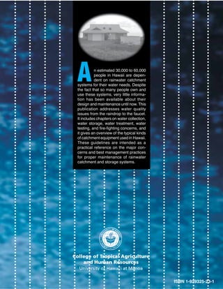 A         n estimated 30,000 to 60,000
          people in Hawaii are depen-
          dent on rainwater catchment
systems for their water needs. Despite
the fact that so many people own and
use these systems, very little informa-
tion has been available about their
design and maintenance until now. This
publication addresses water quality
issues from the raindrop to the faucet.
It includes chapters on water collection,
water storage, water treatment, water
testing, and fire-fighting concerns, and
it gives an overview of the typical kinds
of catchment equipment used in Hawaii.
These guidelines are intended as a
practical reference on the major con-
cerns and best management practices
for proper maintenance of rainwater
catchment and storage systems.




                                            ISBN 1-929325-23-1
 
