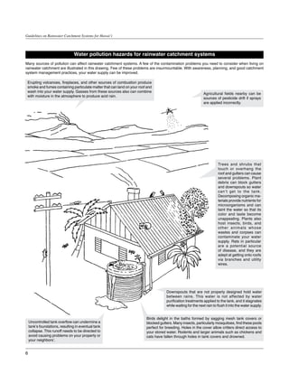 Guidelines on Rainwater Catchment Systems for Hawai‘i



                                 Water pollution hazards for rainwater catchment systems
Many sources of pollution can affect rainwater catchment systems. A few of the contamination problems you need to consider when living on
rainwater catchment are illustrated in this drawing. Few of these problems are insurmountable. With awareness, planning, and good catchment
system management practices, your water supply can be improved.

 Erupting volcanoes, fireplaces, and other sources of combustion produce
 smoke and fumes containing particulate matter that can land on your roof and
 wash into your water supply. Gasses from these sources also can combine
                                                                                                              Agricultural fields nearby can be
 with moisture in the atmosphere to produce acid rain.
                                                                                                              sources of pesticide drift if sprays
                                                                                                              are applied incorrectly.




                                                                                                                        Trees and shrubs that
                                                                                                                        touch or overhang the
                                                                                                                        roof and gutters can cause
                                                                                                                        several problems. Plant
                                                                                                                        debris can block gutters
                                                                                                                        and downspouts so water
                                                                                                                        can’t get to the tank.
                                                                                                                        Decomposing organic ma-
                                                                                                                        terials provide nutrients for
                                                                                                                        microorganisms and can
                                                                                                                        taint the water so that its
                                                                                                                        color and taste become
                                                                                                                        unappealing. Plants also
                                                                                                                        host insects, birds, and
                                                                                                                        other animals whose
                                                                                                                        wastes and corpses can
                                                                                                                        contaminate your water
                                                                                                                        supply. Rats in particular
                                                                                                                        are a potential source
                                                                                                                        of disease, and they are
                                                                                                                        adept at getting onto roofs
                                                                                                                        via branches and utility
                                                                                                                        wires.




                                                                                     Downspouts that are not properly designed hold water
                                                                                     between rains. This water is not affected by water
                                                                                     purification treatments applied to the tank, and it stagnates
                                                                                     while waiting for the next rain to flush it into the water supply.


                                                                         Birds delight in the baths formed by sagging mesh tank covers or
    Uncontrolled tank overflow can undermine a                           blocked gutters. Many insects, particularly mosquitoes, find these pools
    tank’s foundations, resulting in eventual tank                       perfect for breeding. Holes in the cover allow critters direct access to
    collapse. This runoff needs to be directed to                        your stored water. Rodents and larger animals such as chickens and
    avoid causing problems on your property or                           cats have fallen through holes in tank covers and drowned.
    your neighbors’.


6
 