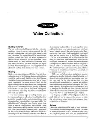 Guidelines on Rainwater Catchment Systems for Hawai‘i




                                                   Section 1


                                      Water Collection


Building materials                                            als containing lead should not be used anywhere in the
The key to choosing building materials for a rainwater        catchment system. Lead is a serious problem with older
catchment system is to select and use materials that will     homes because not only the paint but also nails, flash-
not leach toxins into the water under either normal or acid   ings, solders, and gutters could contain lead. Lead-based
rain conditions. The material should be both nontoxic         paint was not manufactured in the United States after
and inert (nonleaching). Acid rain, which is produced in      1978, but these paints were still in circulation after that
Hawai‘i as rain mixes with volcanic emissions, causes         time, so if your home is an older home it would be wise
certain metals and other materials to leach much more         to have the paint checked. Simple, inexpensive test kits
than normal rain would. The more acidic the rain at your      can be purchased at local hardware stores to test paint or
location, the more likely you are to have a problem with      surfaces for lead. In addition to lead, avoid using roofs
chemicals leaching from materials the water touches.          that contain uncovered galvanized metal, zinc, asbestos
                                                              (which can be mixed into concrete tiles), tar, asphalt, or
Roofing                                                       pesticide-treated wood.
Ideally, only materials approved by the Food and Drug         	 With a new roof, always divert rainfall away from the
Administration or the National Sanitation Foundation          catchment system for the first few rainfalls. Let the roof
would be used to catch drinking water. The National           rinse off and weather a bit before attaching the gutter sys-
Sanitation Foundation has approved the use of elasto-         tem to the tank. The first rains will help flush away dust
meric coatings for catchment surfaces. There are also         and debris such as metal shavings from the new building
epoxy coatings for drinking water use that can be painted     materials and keep these materials out of your tank. New
over a surface, but these coatings are very expensive,        paint, especially acrylic paint, could leach substances such
have an effective life span of only about seven years,        as detergent into the tank that could cause the water to
and were made for coating the interior of tanks rather        froth.(2) Before connecting your tank, catch some runoff
than roofs and gutters.                                       in a jar and check to see if the frothing has stopped.
	 The most common type of roofing material used               	 In designing a roof for catchment purposes, keep its
for water catchment is galvanized metal that has been         pitch relatively low to maximize the amount of water
painted or enameled with a nontoxic paint. Some paint         that gets into your gutter. A steep roof can cause water
companies have paints that have been approved for “in-        to splash out of the gutter.
cidental contact” of potable water. In other words, these
could be used on a roof or gutter but not inside a tank.      Gutters
Other materials that could be used are concrete, terracotta   Like roofs, gutters should be made of inert materials.
tiles, slate, polycarbonate, and fiberglass.(2) Paint used    Most commercially installed gutters in Hawai‘i are made
on the roofing material should not contain fungicides         of seamless aluminum. Also, a number of stores carry
or other poisons that could leach into the water. Materi-     PVC or plastic gutters. Like roofs, the gutter materials

                                                                                                                               7
 