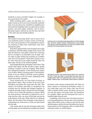 Guidelines on Rainwater Catchment Systems for Hawai‘i



should be as inert as possible. Copper, for example, is
not a good choice for a gutter.
	 When installing gutters, make sure that there is a
slight continuous downward slope toward the catchment
tank. Low areas that cause a backflow or puddling must
not be allowed. Standing water can collect insects, attract
animals, and catch organic materials, such as leaves.
Decaying organic material can ruin the taste and color
of the water and cause health problems.

Screens
One method to keep large debris such as leaves out of
your catchment system is to place screens over the gut-       A screen over a roof gutter keeps large debris out of the storage
ters. The screens then have to be maintained to remove        tank. Screens require frequent maintenance to keep debris
any build-up of debris that would block water from            from piling up and blocking them, but they don’t prevent small
entering the gutter.                                          particles from being washed into the tank.
	 It has been suggested that screens be placed at an angle
so that leaves and other things caught on the screens will
slide off. However, most gutter systems have outer lips
that are too high to accommodate such an angle. Vari-
ous types of gutter netting and screening are available;
some arch over the gutters, which allows greater access
for water when leaves get caught around the sides, but
these types still have to be cleaned regularly.
	 Some people block the downspouts with screens. This
catches large debris, but like all other screens, regular
cleaning is needed to prevent clogging. Most homes
have multiple downspouts, so this cleaning may require
a lot of effort. Before screening gutters or downspouts,
decide if you are willing to clean the screens regularly,     Downspout screens also prevent large debris from reaching
perhaps as often as every two weeks, depending on the         the tank. These are easier to keep clean because they are
                                                              usually within reach and cleaning them does not require a
season and nearby vegetation.
                                                              ladder. A tilted screen, as illustrated, allows debris to slide off.
	 Some homeowners use knee-high stockings as
large-particle filters. They tie them on the end of the
downspout, just before the water enters the tank. This        by hand or with a broom to brush debris off. There are
catches a lot of debris, and while it is inexpensive, the     many varieties of commercial downspout screens, or
stocking must be checked and changed regularly. It            you could make your own. Some water may be lost
would be advisable to glue a lip onto the end of the pipe     when it splashes off the screen, but unless you are in a
or find a way to fasten the stocking on securely. When        very dry area where every drop counts, this should not
the socks get heavy with debris or subjected to a lot of      be a problem. Make sure the downspout leaf screen is
water pressure, they can come off the pipe and end up         installed higher than the tank.
in the bottom of the tank. While effective in collecting      	 Combining a leaf screen and a first-flush diverter is
debris, the downside of this technique is that whatever       a recommended practice, because the screen eliminates
contaminants are on the leaves or sticks are still washed     larger debris before it has a chance to get into the tank
into the tank.                                                and decompose, and the diverter eliminates the concen-
	 Leaf screens that fit into the downspout rather than        trated amount of microorganisms that is washed off the
over the gutters can be installed low enough to be cleaned    catchment surface as rainfall begins.

8
 