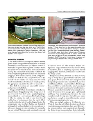 Guidelines on Rainwater Catchment Systems for Hawai‘i




This downspout system comes to the tank under the ground,              This simple and inexpensive first-flush diverter is a passive
then goes up and over the side of the tank. The first-flush            device. PVC pipe drops from the downspout, before the water
diverter is connected with a Y-joint and runs off to the left, where   tank (this can also work on a U-shaped downspout system).
it ends with a screw cap (out of sight in the photo). There is a       The pipe has a small hole near the screw closure at the end.
small drainage hole drilled on the top of the pipe about a foot        The hole lets water slowly drain between rains. The screw
from the screw cap end.                                                closure can be opened periodically to remove leaves and
                                                                       other debris. A bend in the pipe reduces back flushing once
                                                                       the pipe is filled. The length of the pipe along the ground can
                                                                       vary according to the amount of water you want to divert.
First-flush diverters
A first-flush diverter is a device placed between the roof
gutter and the storage tank that allows most of the dust
and debris accumulated on the roof between rainfalls to                to clean out leaves and other materials. Various con-
be diverted away from the storage tank. Tests have shown               figurations are possible to increase the device’s ability
this initial flow of water to be the most contaminated.                to trap debris, drain as completely as possible, prevent
Among the contaminants that can be washed off the                      clogging of the drain hole, and minimize backflow into
roof during the first part of a rainfall are bird and animal           the storage system.
droppings, dust, volcanic particles, molds, and pollen.                	 Everyone’s system is different, and there are many
After the first flush of water is diverted, the rest of the            ways to change the design of a first-flush diverter to fit
rainfall will flow into the tank. In dry areas, the initial            your system. When downspouts meet underground and
runoff from a first-flush diverter can be stored separately            then join to go up and over the top of the tank, a system
for appropriate uses, rather than allowed to run off.                  could be made like the one pictured here. The drainage
	 First-flush diversion devices are available commer-                  holes should not be located near the tank, because you
cially or can easily be built.                                         don’t want the water to undermine the tank foundation.
	 One possible first-flush diverter begins with a T-joint,             There are systems that put small diverters on each down-
placed either in the pipe leading to the storage tank or at            spout. Diversion systems can get quite sophisticated
the downspout. From this T-joint, a length of pipe drops               and fancy. They include floating-ball valves that stop
down and ends in a screw closure. This length of pipe                  water from back-flowing, tanks that hold excess water,
is filled first with the first wash of water from the roof             etc., but even a simple system will reduce the amount
and its load of contaminants. Once the pipe is filled,                 of contaminants getting into the tank.
water flows into the tank. A bend in the pipe hinders the              	 There are multiple studies on first-flush devices.
contaminated water from back-flushing into the tank. A                 While all claim that a first flush diverter is an effective
drainage hole can be drilled above the screw closure to                way to decrease contamination, there are widely vary-
allow slow drainage of water, so that the pipe empties by              ing opinions on how much water to divert. Generally,
the next rainfall. The screw cap is periodically removed               the dirtier the environment (urban, dusty, industrial),

                                                                                                                                         9
 