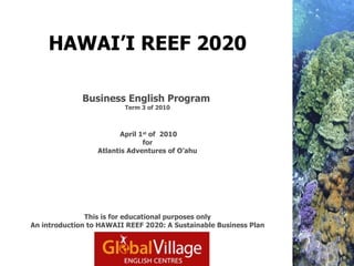 HAWAI’I REEF 2020   Business English Program   Term 3 of 2010  April 1 st  of  2010 for Atlantis Adventures of O’ahu This is for educational purposes only An introduction to HAWAII REEF 2020: A Sustainable Business Plan 
