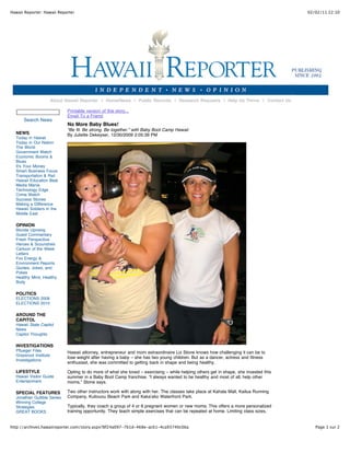 Hawaii Reporter: Hawaii Reporter

02/02/11 22:10

About Hawaii Reporter | Home/News | Public Records | Research Requests | Help Us Thrive | Contact Us

Search News
NEWS
Today in Hawaii
Today in Our Nation
The World
Government Watch
Economic Booms &
Blues
It's Your Money
Smart Business Focus
Transportation & Rail
Hawaii Education Beat
Media Mania
Technology Edge
Crime Watch
Success Stories
Making a Difference
Hawaii Soldiers in the
Middle East

Printable version of this story...
Email To a Friend

No More Baby Blues!
"Be fit. Be strong. Be together.” with Baby Boot Camp Hawaii
By Juliette Dekeyser, 12/30/2009 2:05:39 PM

OPINION
Blonde Uprising
Guest Commentary
Fresh Perspective
Heroes & Scoundrels
Cartoon of the Week
Letters
Fox Energy &
Environment Reports
Quotes, Jokes, and
Pokes
Healthy Mind, Healthy
Body

POLITICS
ELECTIONS 2008
ELECTIONS 2010

AROUND THE
CAPITOL
Hawaii State Capitol
News
Capitol Thoughts

INVESTIGATIONS
Pflueger Files
Grassroot Institute
Investigations

Hawaii attorney, entrepreneur and mom extraordinaire Liz Stone knows how challenging it can be to
lose weight after having a baby – she has two young children. But as a dancer, actress and fitness
enthusiast, she was committed to getting back in shape and being healthy.

LIFESTYLE
Hawaii Visitor Guide
Entertainment

Opting to do more of what she loved – exercising – while helping others get in shape, she invested this
summer in a Baby Boot Camp franchise. “I always wanted to be healthy and most of all, help other
moms,” Stone says.

SPECIAL FEATURES

Two other instructors work with along with her. The classes take place at Kahala Mall, Kailua Running
Company, Kuliouou Beach Park and Kaka'ako Waterfront Park.

Jonathan Gullible Series
Winning College
Strategies
GREAT BOOKS

Typically, they coach a group of 4 or 6 pregnant women or new moms. This offers a more personalized
training opportunity. They teach simple exercises that can be repeated at home. Limiting class sizes,

http://archives.hawaiireporter.com/story.aspx?8f24a097-7b1d-468e-ac61-4ca93740c0ba

Page 1 sur 2

 