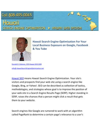 Hawaii Search Engine Optimization For Your
                          Local Business Exposure on Google, Facebook
                          & You Tube




Donald D. Dolenec, CEO Hawaii SEO.SEM

info@ HawaiiSearchEngineOptimization.net




Hawaii SEO means Hawaii Search Engine Optimization. Your site's
visitors and prospects find your web site using a search engine like
Google, Bing, or Yahoo!. SEO can be described as collection of tactics,
methodologies, and strategies whose goal is to improve the position of
your web site in a Search Engine Results Page (SERP). Higher standing in
SERP, raises the chances that a person might click a result that gets
them to your website.



Search engines like Google are rumored to work with an algorithm
called PageRank to determine a certain page's relevance to a user's
 